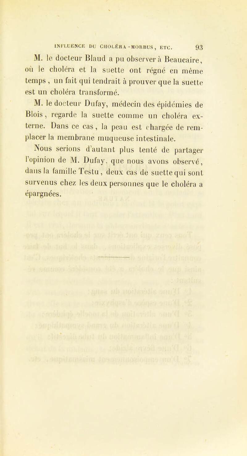 M. le docteur Blaud a pu observera Beaucaire, où ie choléra et la suette ont régné en même temps , un fait qui tendrait à prouver que la suette est un choléra transformé. M. le docteur Dufay, médecin des épidémies de Blois, regarde la suette comme un choléra ex- terne. Dans ce cas, la peau est chargée de rem- placer la membrane muqueuse intestinale. Nous serions d'autant plus tenté de partager l'opinion de M. Dufay, que nous avons observé, dans la famille Testu, deux cas de suette qui sont survenus chez les deux personnes que le choléra a épargnées.