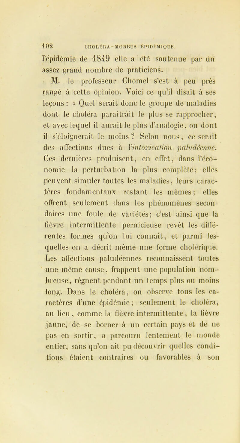 I 102 ClIOLÉRA-MORnuS ÉPIDIÏMIQOE. l'épidémie de 1849 elle a été soutenue par un assez grand nombre de praticiens. M. le professeur Cliomel s'est à peu près rangé à cette opinion. Voici ce qu'il disait à ses leçons : « Quel serait donc le groupe de maladies dont le choléra paraîtrait le plus se rapprocher, et avec lequel il aurait le plus d'analogie, ou dont il s'éloignerait le moins? Selon nous, ce serait des alTections dues à Vinfoxicalion paludéenne. Ces dernières produisent, en effet, dans l'éco- nomie la perturbation la plus complète; elles peuvent simuler toutes les maladies, leurs carac- tères fondamentaux restant les mêmes; elles oflVent seulement dans les phénomènes secon- daires une foule de variétés; c'est ainsi que la fièvre intermittente pernicieuse revêt les dilîé- rentes formes qu'on lui connaît, et parmi les- quelles on a décrit même une forme cholérique. Les alTections paludéennes reconnaissent tontes une même cause, frappent une population nom- hreuse, régnent pendant un temps plus ou moins long. Dans le choléra, on observe tous les ca- ractères d'une épidémie; seulement le choléra, au lieu , comme la fièvre intermittente, la fièvre jaune, de se borner à un certain pays et de ne pas en sortir, a parcouru lentement le monde entier, sans qu'on ait pu découvrir quelles condi- tions étaient contraires ou favorables à son