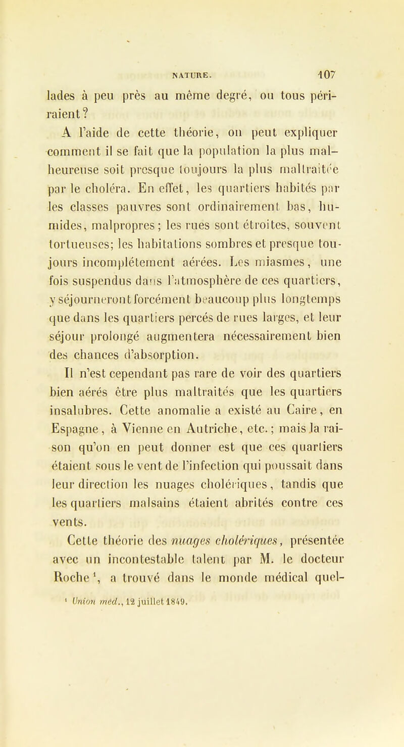 lades à peu près au même degré, ou tous péri- raient? A l'aide de cette théorie, on peut expliquer comment il se fait que la population la plus mal- heureuse soit presque toujours la plus mallraitre par le choléra. En efiet, les quartiers habités pnr les classes pauvres sont ordinairement bas, hu- mides, malpropres; les rues sont étroites, souvent tortueuses; les habitations sombres et presque tou- jours incomplètement aérées. Les miasmes, une fois suspendus dans l'atmosphère de ces quartiers, y séjourneront forcément beaucoup plus longtemps que dans les quartiers percés de rues larges, et leur séjour prolongé augmentera nécessairement bien des chances d'absorption. Il n'est cependant pas rare de voir des quartiers bien aérés être plus maltraités que les quartiers insalubres. Cette anomalie a existé au Caire, en Espagne, à Vienne en Autriche, etc. ; mais la rai- son qu'on en peut donner est que ces quartiers étaient sous le vent de l'infection qui poussait dans leur direction les nuages cholériques, tandis que les quartiers malsains étaient abrités contre ces vents. Cette théorie des nuages cholériques, présentée avec un incontestable talent par iM. le docteur Roche a trouvé dans le monde médical quel- ' l]nio7t wt'rf., 12 juillet 1849.