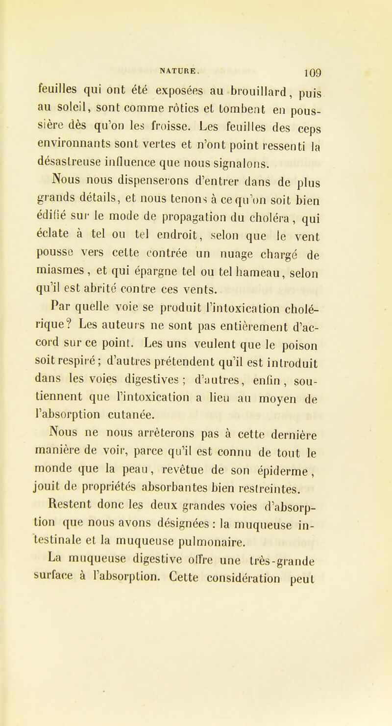 feuilles qui ont été exposées au brouillard, puis au soleil, sont comme rôties et tombent en pous- sière dès qu'on les froisse. Les feuilles des ceps environnants sont vertes et n'ont point ressenti la désastreuse influence que nous signalons. Nous nous dispenserons d'entrer dans de plus grands détails, et nous tenons à cequ'tm soit bien édifié sur le mode de propagation du choléra, qui éclate à tel ou tel endroit, .selon que le vent pousse vers cette contrée un nuage chargé de miasmes, et qui épargne tel ou tel hameau, selon qu'il est abrité contre ces vents. Par quelle voie se produit l'intoxication cholé- rique? Les auteurs ne sont pas entièrement d'ac- cord sur ce point. Les uns veulent que le poison soit respiré ; d'autres prétendent qu'il est introduit dans les voies digestives ; d'autres, enfin, sou- tiennent que l'intoxication a lieu au moyen de l'absorption cutanée. Nous ne nous arrêterons pas à cette dernière manière de voir, parce qu'il est connu de tout le monde que la peau, revêtue de son épiderme, jouit de propriétés absorbantes bien restreintes. Restent donc les deux grandes voies d'absorp- tion que nous avons désignées : la muqueuse in- testinale et la muqueuse pulmonaire. La muqueuse digestive olfre une très-grande surface à l'absorption. Cette considération peut