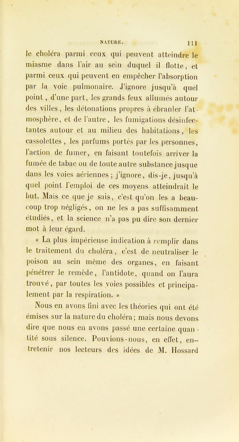 le choléra parmi ceux qui peuvent atteindre le miasme dans Fair au sein duquel il flotte, et parmi ceux qui peuvent en empêcher l'absorption par la voie pulmonaire. J'ignore jusqu'à quel point, d'une part, les grands feux allumés autour des villes, les détonations propres à ébranler l'at- mosphère, et de l'autre, les fumigations désinfec- tantes autour et au milieu des habitations, les cassolettes , les parfums portés par les personnes, l'action de fumer, en faisant toutefois arriver la fumée de tabac ou de toute autre substance jusque dans les voies aériennes; j'ignore, dis-je, jusqu'à quel point l'emploi de ces moyens atteindrait le but. Mais ce que je sais, c'est qu'on les a beau- coup trop négligés, on ne les a pas suffisamment étudiés, et la science n'a pas pu dire son dernier mot à leur égard. « La plus impérieuse indication à remplir dans le traitement du choléra, c'est de neutraliser le poison au sein même des organes, en faisant pénétrer le remède, l'antidote, quand on l'aura trouvé, par toutes les voies possibles et principa- lement par la respiration. » Nous en avons fini avec les théories qui ont été émises sur la nature du choléra; mais nous devons dire que nous en avons passé une certaine quan • lité sous silence. Pouvions-nous, en elfet, en-