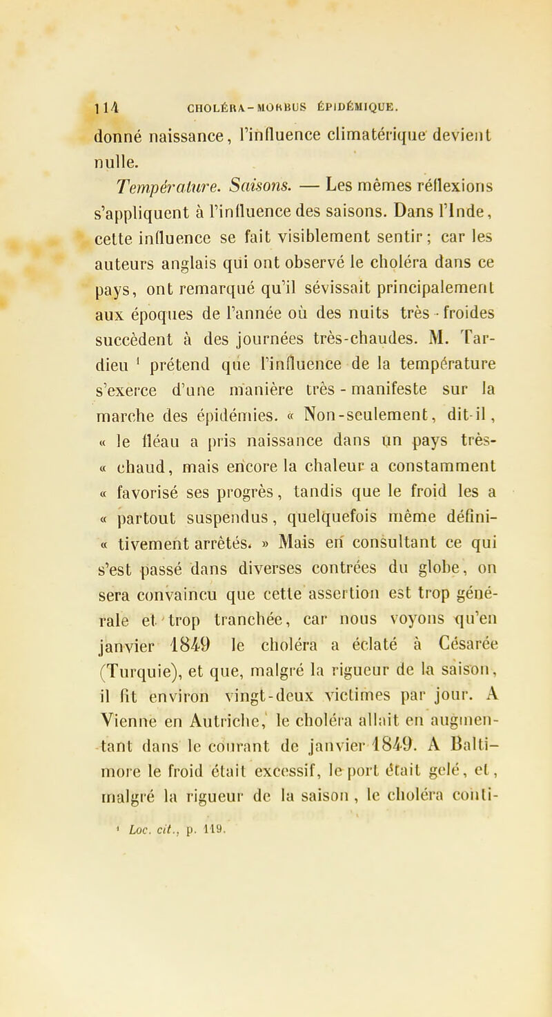 donné naissance, l'influence climatériqne devient nulle. Température. Saisons. — Les mêmes réflexions s'appliquent à l'influence des saisons. Dans l'Inde, celte influence se fait visiblement sentir; car les auteurs anglais qui ont observé le choléra dans ce pays, ont remarqué qu'il sévissait principalement aux époques de l'année où des nuits très froides succèdent à des journées très-chaudes. M. Tar- dieu ' prétend que l'influence de la température s'exerce d'une manière très - manifeste sur la marche des épidémies. « Non-seulement, dit-il, « le fléau a pris naissance dans un pays très- « chaud, mais encore la chaleur a constamment « favorisé ses progrès, tandis que le froid les a « partout suspendus, quelquefois même défini- « tivement arrêtés. » Mais eh consultant ce qui s'est passé dans diverses contrées du globe, on sera convaincu que cette assertion est trop géné- rale et trop tranchée, car nous voyons qu'en janvier 1849 le choléra a éclaté à Césarée (Turquie), et que, malgré la rigueur de la saison, il fit environ vingt-deux victimes par jour. A Vienne en Autriche,' le choléra allait en augmen- tant dans le courant de janvier 184-9. A Balti- more le froid était excessif, le port était gelé, et, malgré la rigueur de la saison, le choléra coiiti- ' Loc. cit., p. 119.