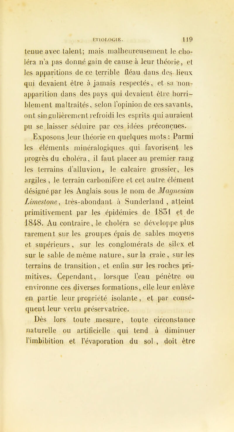 teuue avec lalenl; mais nialheureuseinent le cho- léra n'a pas donné gain de cause à leur théorie, et les apparitions de ce terrible fléau dans des lieux qui devaient être à jamais respectés, et sa non- apparition dans des pays qui devaient èlre horri- blement maltraités, selon l'opinion de ces savants, ont singulièrement refroidi les esprits qui auraient pu se laisser séduire par ces idées préconçues. Exposons Jeur théorie en quelques mots : Parmi les éléments minéralogiques qui favorisent les progrès du choléra, il faut placer au premier rang les terrains d'alluvion, le calcaire grossier, les argiles , le terrain carbonifère et cet autre élément désigné par les Anglais sous le nom de Magnesian Limesione, très-abondant à Sunderland , atteint primitivement par les épidémies de 1851 et de 184'8. Au contraire, le choléra se développe plus rarement sur les groupes épais de sables moyens et supérieurs, sur les conglomérats de silex et sur le sable de même nature, sur la craie, sur les terrains de transition, et enfin sur les roches pri- mitives. Cependant, lorsque l'eau pénètre ou environne ces diverses formations, elle leur enlàve en partie leur propriété isolante, et par consé- quent leur vertu préservatrice. Dès lors toute mesure, toute circonstance naturelle ou artificielle qui tend à diminuer Timbibition et l'évaporation du sol , doit être