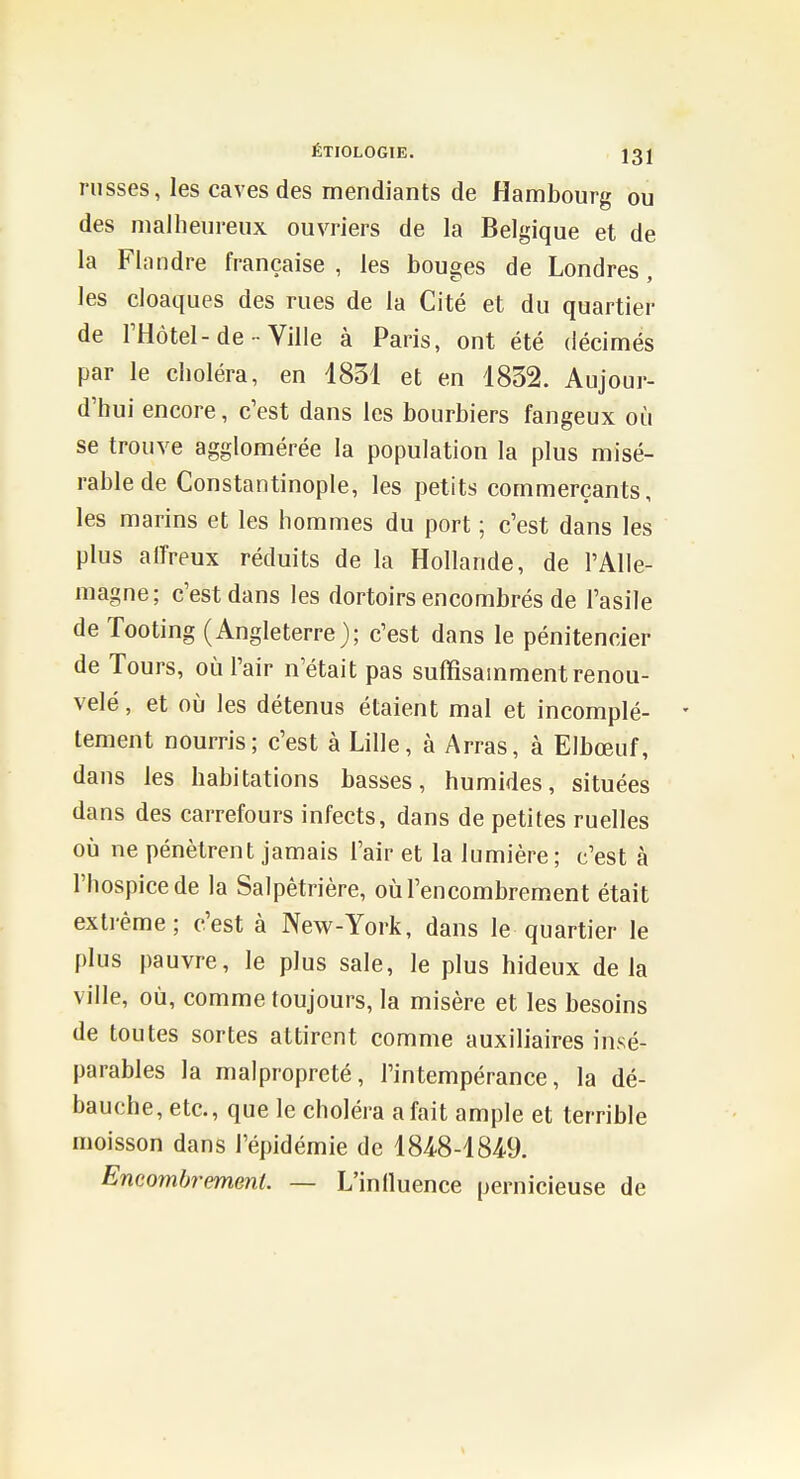 russes, les caves des mendiants de Hambourg ou des malheureux ouvriers de la Belgique et de la Fhindre française , les bouges de Londres, les cloaques des rues de la Cité et du quartier de l'Hôtel-de Ville à Paris, ont été décimés par le choléra, en 1831 et en 1832. Aujour- d'hui encore, c'est dans les bourbiers fangeux où se trouve agglomérée la population la plus misé- rable de Constantinople, les petits commerçants, les marins et les hommes du port ; c'est dans les plus alfreux réduits de la Hollande, de l'Alle- magne; c'est dans les dortoirs encombrés de l'asile de Tooting (Angleterre); c'est dans le pénitencier de Tours, où l'air n'était pas suffisamment renou- velé , et oij les détenus étaient mal et incomplé- - tement nourris; c'est à Lille, à Arras, à Elbœuf, dans les habitations basses, humides, situées dans des carrefours infects, dans de petites ruelles où ne pénètrent jamais l'air et la lumière; c'est h l'hospice de la Salpêtrière, où l'encombrement était extrême; c'est à New-York, dans le quartier le plus pauvre, le plus sale, le plus hideux delà ville, où, comme toujours, la misère et les besoins de toutes sortes attirent comme auxiliaires insé- parables la malpropreté, l'intempérance, la dé- bauche, etc., que le choléra a fait ample et terrible moisson dans l'épidémie de 184-8-1849. Encombrement. — L'inlluence pernicieuse de