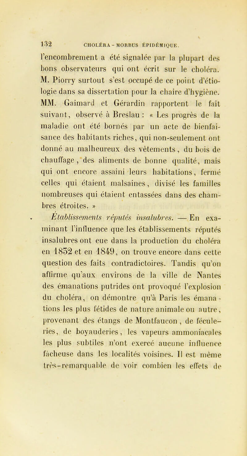 l'encombrement a été signalée par la plupart des bons observateurs qui ont écrit sur le choléra. M. Piorry surtout s'est occupé de ce point d'étio- logie dans sa dissertation pour la chaire d'hygiène. MM. Gaimard et Gérardin rapportent le fait suivant, observé à Breslau : « Les progrès de la maladie ont été bornés par un acte de bienfai- sance des habitants riches, qui non-seulement ont donné au malheureux des vêtements , du buis de chauffage, des aliments de bonne qualité, mais qui ont encore assaini leurs habitations, fermé celles qui étaient malsaines, divisé les familles nombreuses qui étaient entassées dans des cham- bres étroites. » Etablissements réputés iiisalubi^es. — En exa- minant l'influence que les établissements réputés insalubres ont eue dans la production du choléra en 1852 et en 1849, on trouve encore dans cette question des faits contradictoires. Tandis qu'on affirme qu'aux environs de la ville de Nantes des émanations putrides ont provoqué l'explosion du choléra, on démontre qu'à Paris les émana- tions les plus fétides de nature animale ou autre, provenant des étangs de Montfaucon , de fécule- ries, de boyauderies, les vapeurs ammoniacales les plus subtiles n'ont exercé aucune influence fâcheuse dans les localités voisines. Il est même Irès-remarqiialtle de voir combien les effets de