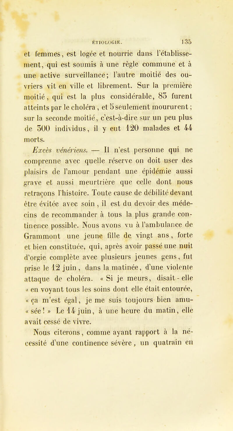 et femmes, est logée et nourrie dans l'établisse- ment, qui est soumis à une règle commune et à une active surveillance; l'autre moitié des ou- vriers vit en ville et librement. Sur la première moitié, qui est la plus considérable, 85 furent atteints par le choléra, et b seulement moururent ; sur la seconde moitié, c'est-à-dire sur un peu plus de 500 individus, il y eut 120 malades et M morts. Excès vénériens. — Il n'est personne qui ne comprenne avec quelle réserve on doit user des plaisirs de l'amour pendant une épidémie aussi grave et aussi meurtrière que celle dont nous retraçons l'histoire. Toute cause de débilité devant être évitée avec soin, il est du devoir des méde- cins de recommander à tous la plus grande con- tinence possible. Nous avons vu à l'ambulance de Grammont une jeune fille de vingt ans, forte et bien constituée, qui, après avoir passé une nuit d'orgie complète avec plusieuis jeunes gens, fut prise le 12 juin , dans la matinée, d'une violente attaque de choléra. «Si je meurs, disait-elle « en voyant tous les soins dont elle était entourée, « ça m'est égal, je me suis toujours bien amu- « sée! » Le 14 juin, à une heure du matin, elle avait cessé de vivre. Nous citerons, comme ayant rapport à la né- cessité d'une continence sévère, un quatrain en