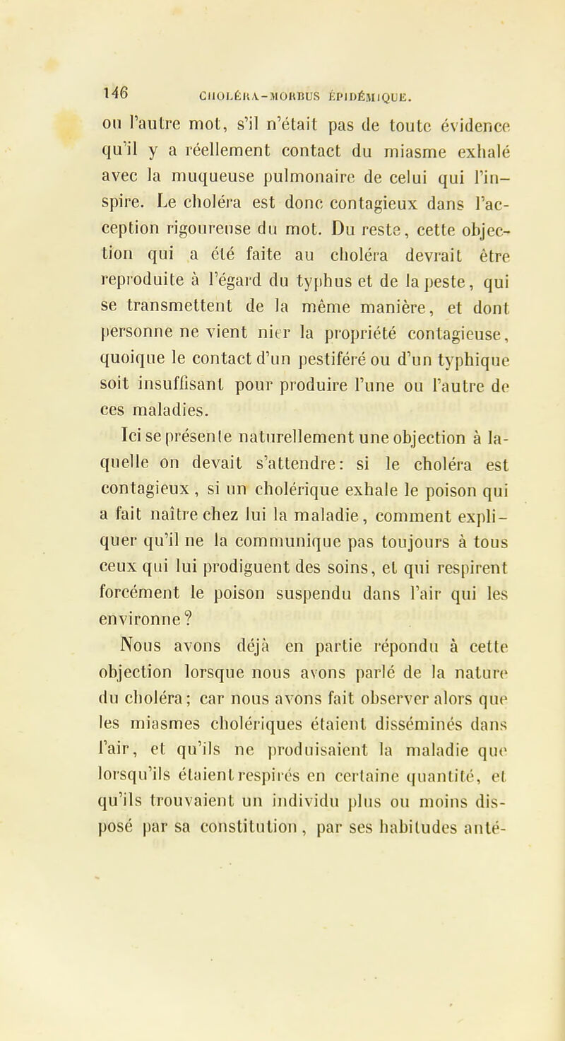 on l'autre mot, s'il n'était pas de toute évidence qu'il y a réellement contact du miasme exhalé avec la muqueuse pulmonaire de celui qui l'in- spire. Le choléra est donc contagieux dans l'ac- ception rigoureuse du mot. Du reste, cette objec- tion qui a été faite au choléra devrait être reproduite à l'égard du typhus et de la peste, qui se transmettent de la même manière, et dont personne ne vient nier la propriété contagieuse, quoique le contact d'un pestiféré ou d'un typhique soit insuffisant pour produire l'une ou l'autre de ces maladies. Ici se présente naturellement une objection à la- quelle on devait s'attendre: si le choléra est contagieux , si un cholérique exhale le poison qui a fait naître chez lui la maladie, comment expli- quer qu'il ne la communique pas toujours à tous ceux qui lui prodiguent des soins, et qui respirent forcément le poison suspendu dans l'air qui les environne? Nous avons déjà en partie l'épondu à cette objection lorsque nous avons parlé de la nature du choléra; car nous avons fait observer alors que les miasmes cholériques étaient disséminés dans l'air, et qu'ils ne produisaient la maladie que lorsqu'ils étaient respires en certaine quantité, et qu'ils trouvaient un individu plus ou moins dis- posé par sa constitution , par ses habitudes anlé-