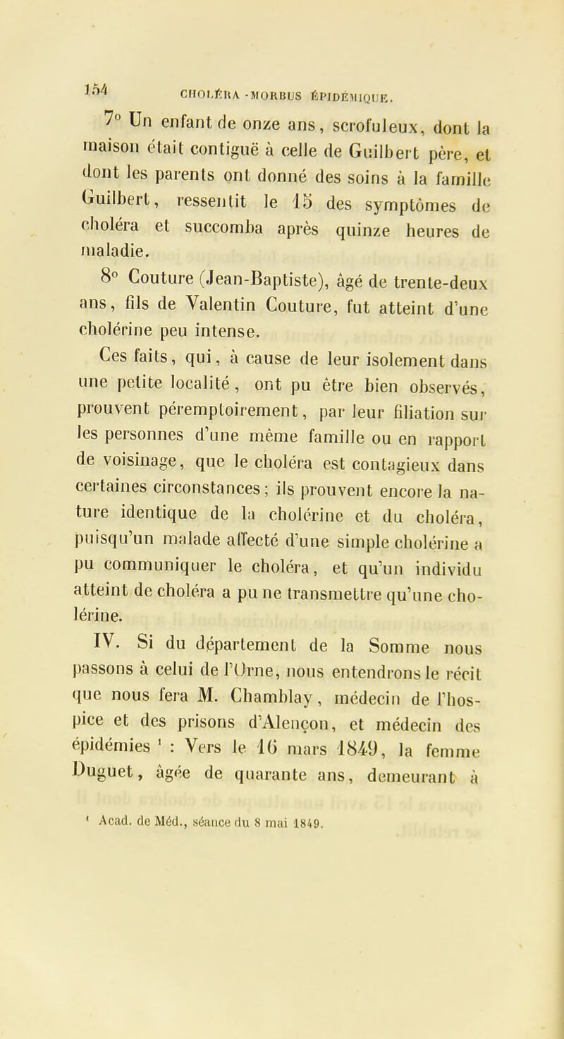 7° Un enfant de onze ans, scroluleux, dont la maison était contiguë à celle de Guilbeit père, et dont les parents ont donné des soins à la famille Guilbert, ressentit le 15 des symptômes de choléra et succomba après quinze heures de maladie. 8° Couture (Jean-Baptiste), âgé de trente-deux ans, fils de Valentin Couture, fut atteint d'une cholérine peu intense. Ces faits, qui, à cause de leur isolement dans une petite localité, ont pu être bien observés, prouvent péremptoirement, par leur fiHation sui- les personnes d'une même famille ou en rapport de voisinage, que le choléra est contagieux dans certaines circonstances; ils prouvent encore la na- ture identique de la cholérine et du choléra, puisqu'un malade affecté d'une simple cholérine a pu communiquer le choléra, et qu'un individu atteint de choléra a pu ne transmettre qu'une cho- lérine. IV. Si du département de la Somme nous passons à celui de l'Orne, nous entendrons le récit que nous fera M. Chamblay, médecin de l'hos- pice et des prisons d'Alençon, et médecin des épidémies ' : Vers le 16 mars 184-9, la femme Duguet, âgée de quarante ans, demeurant à