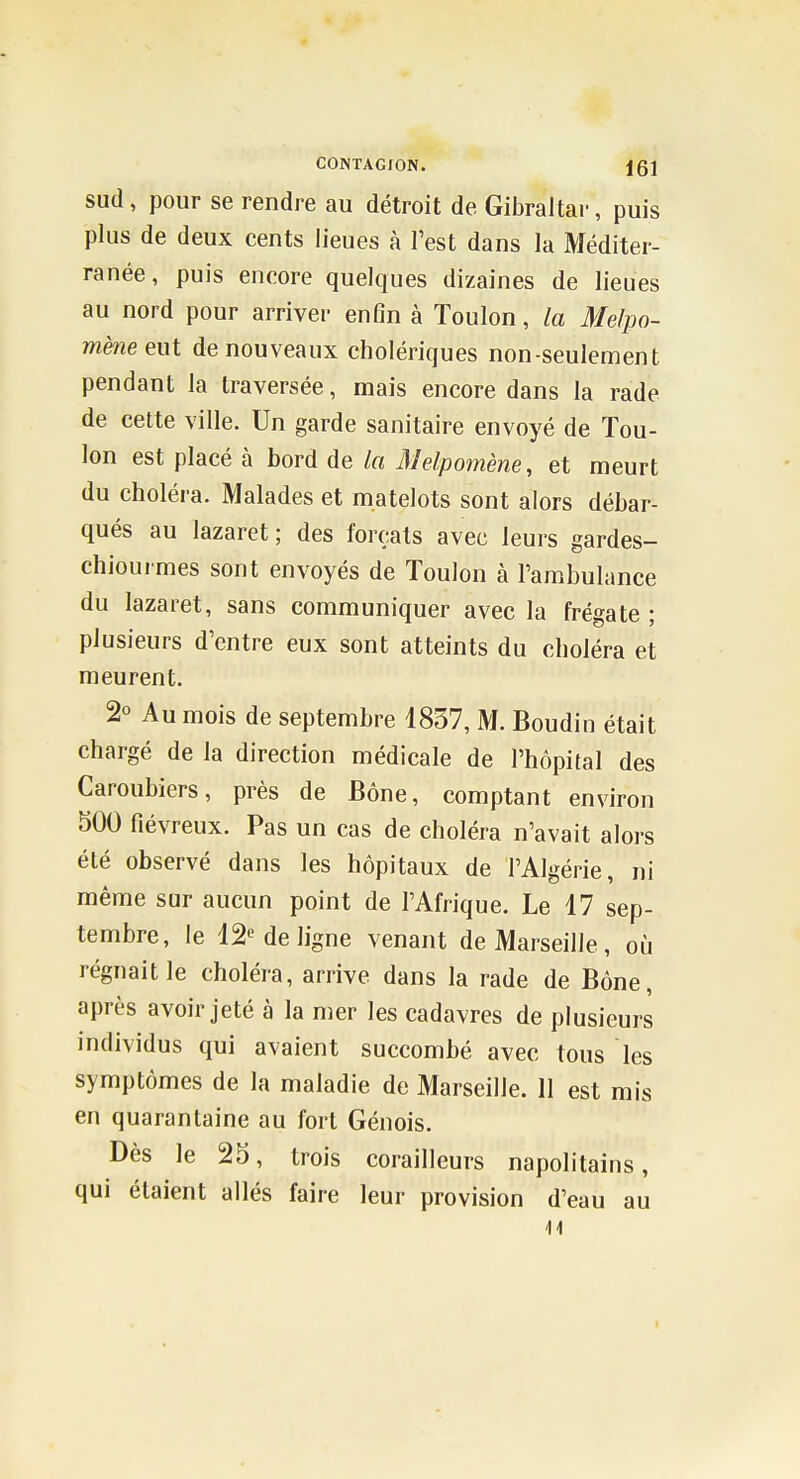 sud, pour se rendre au détroit de Gibraltar, puis plus de deux cents lieues à l'est dans la Méditer- ranée, puis encore quelques dizaines de lieues au nord pour arriver enfin à Toulon, la Melpo- mène eut de nouveaux cholériques non-seulement pendant la traversée, mais encore dans la rade de cette ville. Un garde sanitaire envoyé de Tou- lon est placé à bord de la Melpomène, et meurt du choléra. Malades et matelots sont alors débar- qués au lazaret; des forçats avec leurs gardes- chiourmes sont envoyés de Toulon à l'ambulance du lazaret, sans communiquer avec la frégate ; plusieurs d'entre eux sont atteints du choléra et meurent. 2° Au mois de septembre 1837, M. Boudin était chargé de la direction médicale de l'hôpital des Caroubiers, près de Bône, comptant environ 500 fiévreux. Pas un cas de choléra n'avait alors été observé dans les hôpitaux de l'Algérie, ni même sur aucun point de l'Afrique. Le 17 sep- tembre, le 12« de ligne venant de Marseille, où régnait le choléra, arrive dans la rade de Bône, après avoir jeté à la mer les cadavres de plusieurs individus qui avaient succombé avec tous les symptômes de la maladie de Marseille. 11 est mis en quarantaine au fort Génois. Dès le 25, trois corailleurs napolitains, qui étaient allés faire leur provision d'eau au