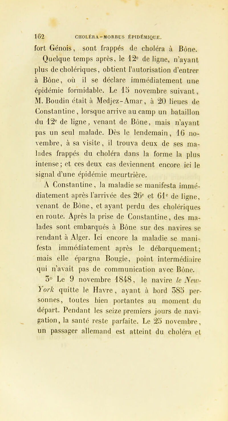 fort Génois, sont frappés de choléra à Bône. Quelque temps après, le 12^ de ligne, n'ayant plus de cholériques, obtient l'autorisation d'entrer à Bône, où il se déclare immédiatement une épidémie formidable. Le 15 novembre suivant, M. Boudin était à Medjez-Amar, à 20 lieues de Constantine, lorsque arrive au camp un bataillon du 12 de ligne, venant de Bône, mais n'ayant pas un seul malade. Dès le lendemain, 16 no- vembre, à sa visite, il trouva deux de ses ma- lades frappés du choléra dans la forme la plus intense ; et ces deux cas deviennent encore ici le signal d'une épidémie meurtrière. A Constantine, la maladie se manifesta immé- diatement après l'arrivée des 26« et 61 de ligne, venant de Bône, et ayant perdu des cholériques en route. Après la prise de Constantine, des ma- lades sont embarqués à Bône sur des navires se rendant à Alger. Ici encore la maladie se mani- festa immédiatement après le débarquement; mais elle épargna Bougie, point intermédiaire qui n'avait pas de communication avec Bône. 3° Le 9 novembre 1848, le navire le New- York quitte le Havre , ayant à bord 585 per- sonnes, toutes bien portantes au moment du départ. Pendant les seize premiers jours de navi- gation, la santé reste parfaite. Le 25 novembre, un passager allemand est atteint du choléra et