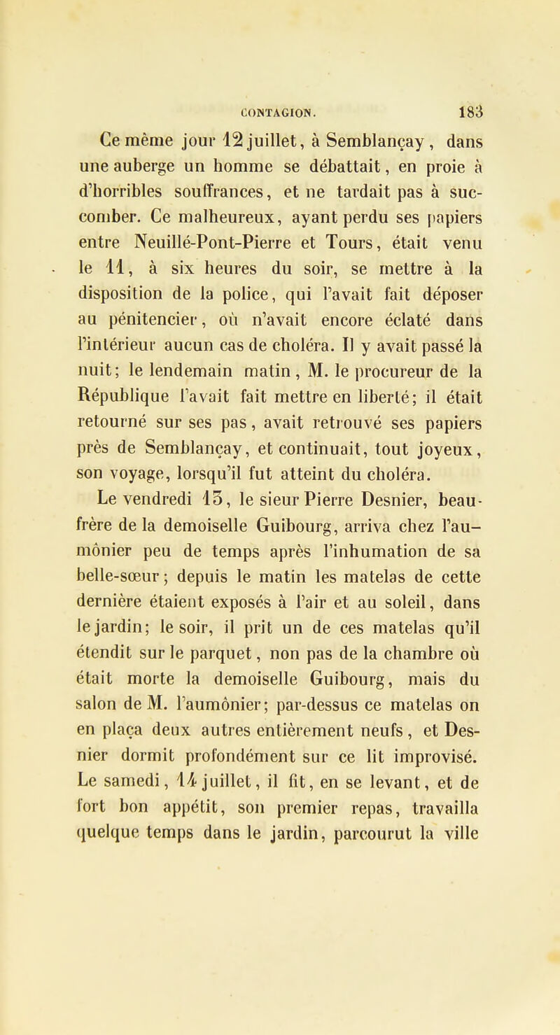 Ce même jour 12 juillet, à Semblançay , dans une auberge un homme se débattait, en proie à d'horribles souffrances, et ne tardait pas à suc- comber. Ce malheureux, ayant perdu ses |)apiers entre Neuillé-Pont-Pierre et Tours, était venu le 11, à six heures du soir, se mettre à la disposition de la police, qui l'avait fait déposer au pénitencier, où n'avait encore éclaté dans l'intérieur aucun cas de choléra. Il y avait passé la nuit; le lendemain matin, M. le procureur de la République l'avait fait mettre en liberté ; il était retourné sur ses pas, avait retrouvé ses papiers près de Semblançay, et continuait, tout joyeux, son voyage, lorsqu'il fut atteint du choléra. Le vendredi 13, le sieur Pierre Desnier, beau- frère de la demoiselle Guibourg, arriva chez l'au- mônier peu de temps après l'inhumation de sa belle-sœur ; depuis le matin les matelas de cette dernière étaient exposés à l'air et au soleil, dans le jardin; le soir, il prit un de ces matelas qu'il étendit sur le parquet, non pas de la chambre où était morte la demoiselle Guibourg, mais du salon de M. l'aumônier; par-dessus ce matelas on en plaça deux autres entièrement neufs , et Des- nier dormit profondément sur ce lit improvisé. Le samedi, 14juillet, il fit, en se levant, et de fort bon appétit, son premier repas, travailla quelque temps dans le jardin, parcourut la ville