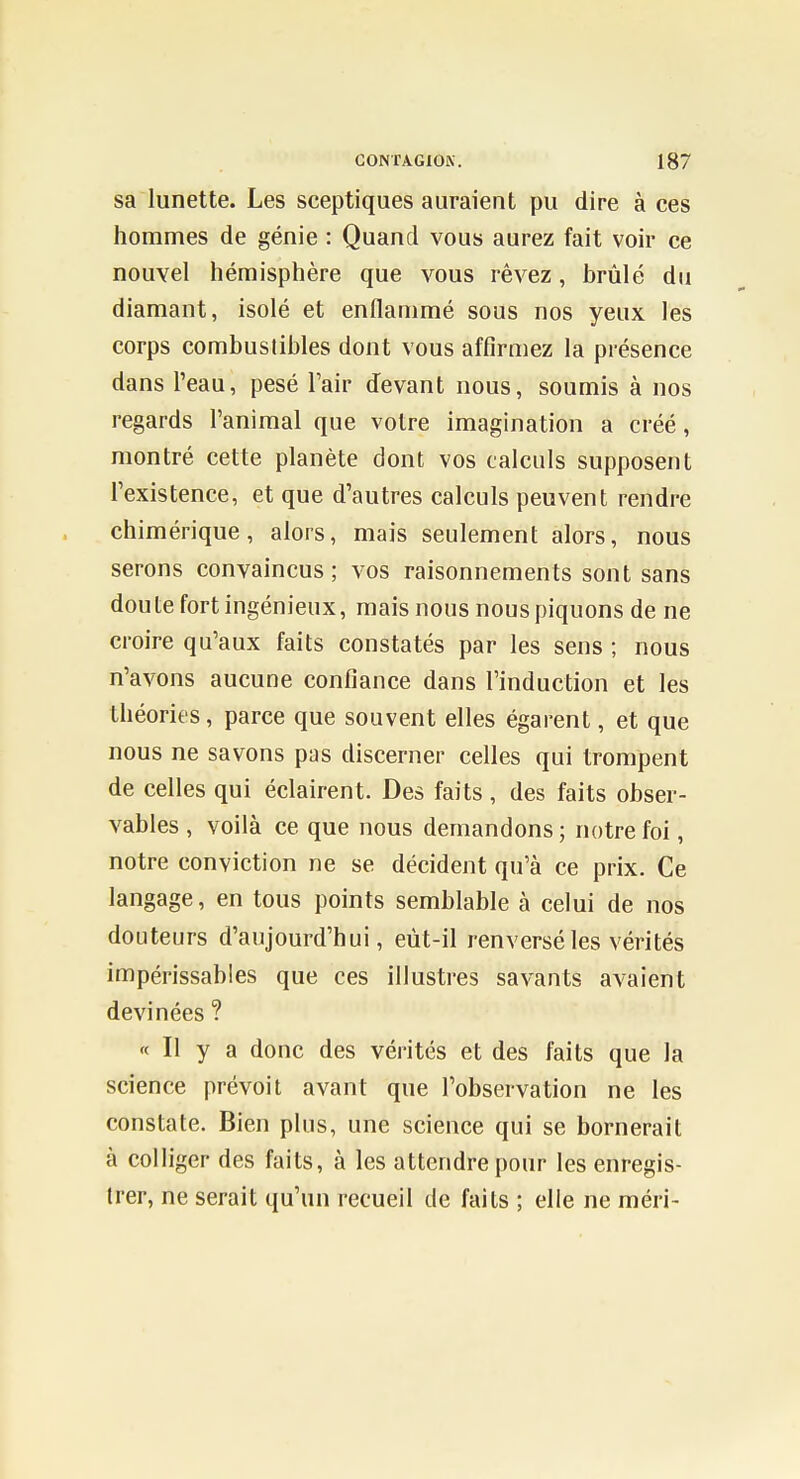 sa lunette. Les sceptiques auraient pu dire à ces hommes de génie : Quand vous aurez fait voir ce nouvel hémisphère que vous rêvez, brûlé du diamant, isolé et enflammé sous nos yeux les corps combustibles dont vous affirmez la présence dans l'eau, pesé Tair devant nous, soumis à nos regards l'animal que votre imagination a créé, montré cette planète dont vos calculs supposent l'existence, et que d'autres calculs peuvent rendre chimérique, alors, mais seulement alors, nous serons convaincus; vos raisonnements sont sans doute fort ingénieux, mais nous nous piquons de ne croire qu'aux faits constatés par les sens ; nous n'avons aucune confiance dans l'induction et les théories, parce que souvent elles égarent, et que nous ne savons pas discerner celles qui trompent de celles qui éclairent. Des faits , des faits obser- vables , voilà ce que nous demandons ; notre foi, notre conviction ne se décident qu'à ce prix. Ce langage, en tous points semblable à celui de nos doLiteurs d'aujourd'hui, eùt-il renversé les vérités impérissables que ces illustres savants avaient devinées ? « Il y a donc des vérités et des faits que la science prévoit avant que l'observation ne les constate. Bien plus, une science qui se bornerait à colliger des faits, à les attendre pour les enregis- trer, ne serait qu'un recueil de faits ; elle ne méri-