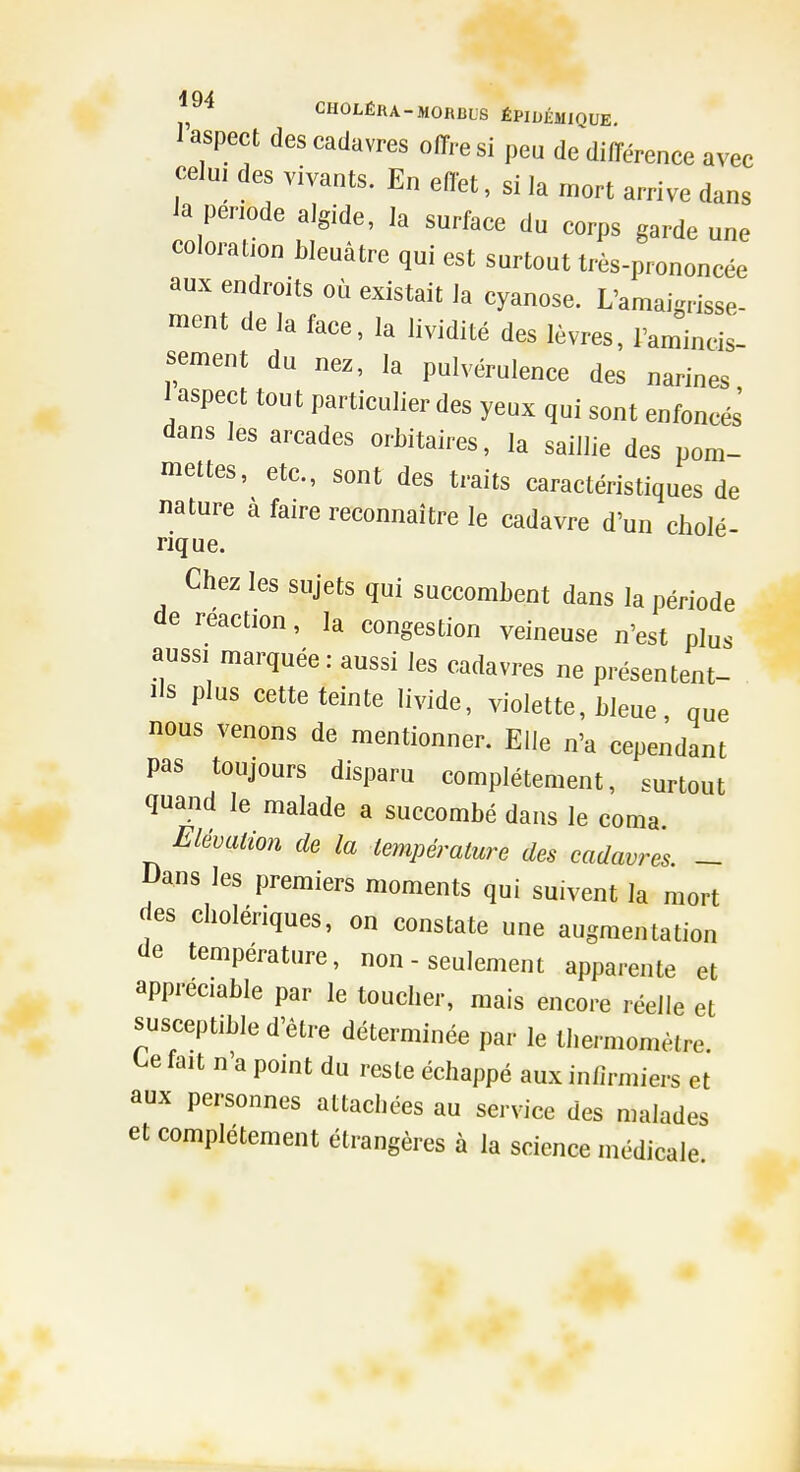 I aspect des cadavres offre si peu de différence avec celui des vivants. En effet, si la mort arrive dans Ja période algide, la surface du corps garde une coloration bleuâtre qui est surtout très-prononcée aux endroits où existait la cyanose. L'amaigrisse- ment de la face, la lividité des lèvres, ramincis- sement du nez, la pulvérulence des narines 1 aspect tout particulier des yeux qui sont enfoncés dans les arcades orbitaires, la saillie des pom- mettes, etc., sont des traits caractéristiques de nature à faire reconnaître le cadavre d'un cholé- rique. Chez les sujets qui succombent dans la période de reaction, la congestion veineuse n'est plus aussi marquée : aussi les cadavres ne présentent- ils plus cette teinte livide, violette, bleue, que nous venons de mentionner. Elle n'a cependant pas toujours disparu complètement, surtout quand le malade a succombé dans le coma Elévation de la température des cadavres. - l)ans les premiers moments qui suivent la mort des cholériques, on constate une augmentation de température, non - seulement apparente et appréciable par le toucher, mais encore réelle et susceptible d'être déterminée par le thermomètre, t^e fait n'a point du reste échappé aux infirmiers et aux personnes attachées au service des malades et complètement étrangères à la science médicale