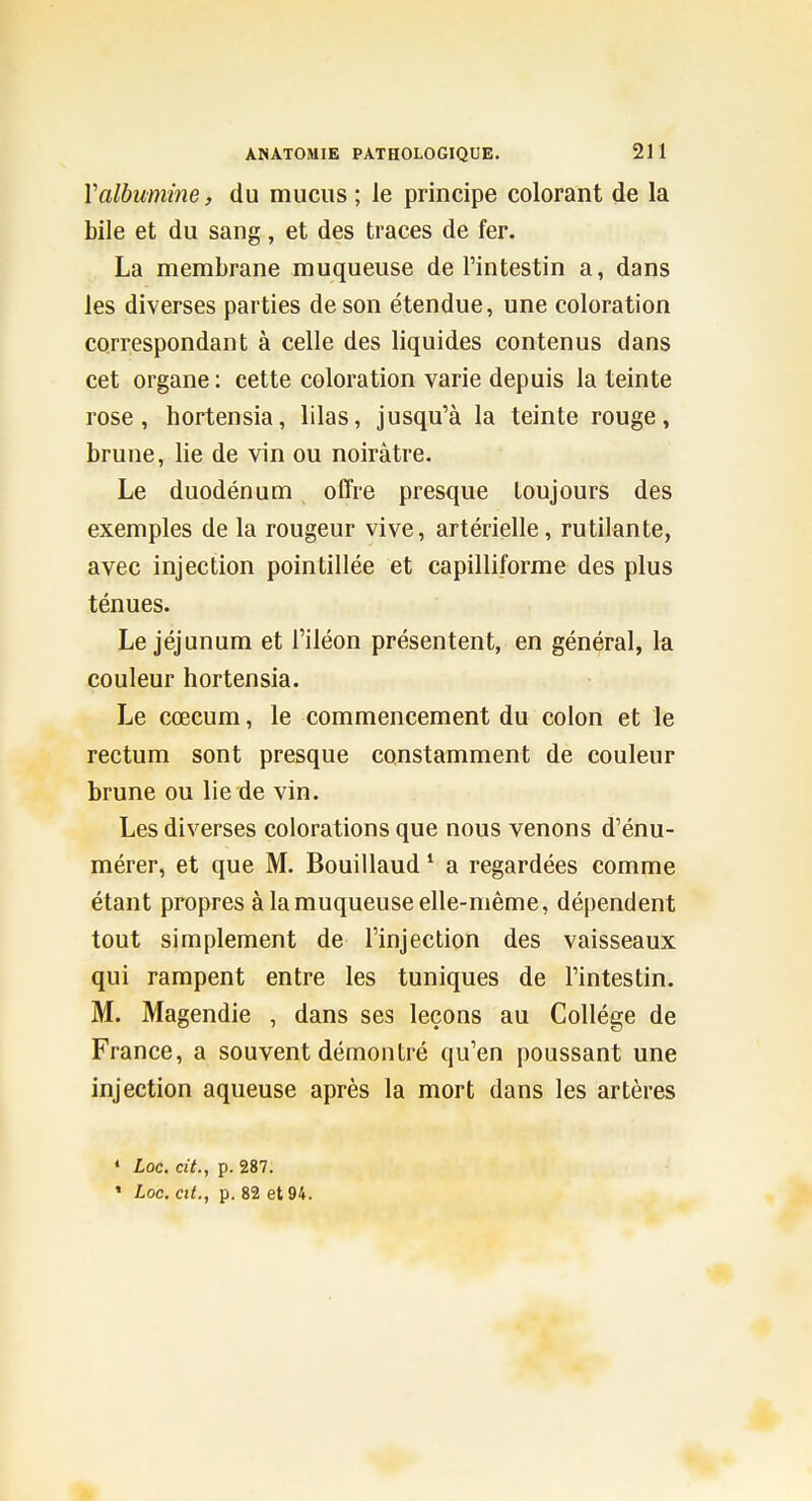 Valbumine, du mucus ; le principe colorant de la bile et du sang, et des traces de fer. La membrane muqueuse de l'intestin a, dans les diverses parties de son étendue, une coloration correspondant à celle des liquides contenus dans cet organe : cette coloration varie depuis la teinte rose, hortensia, lilas, jusqu'à la teinte rouge, brune, lie de vin ou noirâtre. Le duodénum offre presque toujours des exemples de la rougeur vive, artérielle, rutilante, avec injection pointillée et capilliforme des plus ténues. Le jéjunum et l'iléon présentent, en général, la couleur hortensia. Le cœcum, le commencement du colon et le rectum sont presque constamment de couleur brune ou lie de vin. Les diverses colorations que nous venons d'énu- mérer, et que M. Bouillaud ^ a regardées comme étant propres à la muqueuse elle-même, dépendent tout simplement de l'injection des vaisseaux qui rampent entre les tuniques de l'intestin. M. Magendie , dans ses leçons au Collège de France, a souvent démontré qu'en poussant une injection aqueuse après la mort dans les artères * Loc. cit., p. 287. ' Loc. cit., p. 82 et 94.