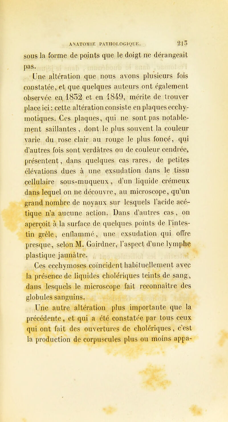 SOUS la forme de points que le doigt ne dérangeait pas. Une altération que nous avons plusieurs fois constatée, et que quelques auteurs ont également observée en. 1852 et en 1849, mérite de trouver place ici : cette altération consiste en plaques ecchy- niotiques. Ces plaques, qui ne sont pas notable- ment saillantes , dont le plus souvent la couleur varie du rose clair au rouge le plus foncé, qui d'autres fois sont verdâtres ou de couleur cendrée, présentent, dans quelques cas rares, de petites élévations dues à une exsudation dans le tissu cellulaire sous-muqueux, d'un liquide crémeux dans lequel on ne découvre, au microscope, qu'un grand nombre de noyaux sur lesquels l'acide acé- tique n'a aucune action. Dans d'autres cas, on aperçoit à la surface de quelques points de l'intes- tin grêle, enflammé, une exsudation qui offre presque, selon M. Gairdner, l'aspect d'une lymphe plastique jaunâtre. Ces ecchymoses coïncident habituellement avec la présence de liquides cholériques teints de sang, dans lesquels le microscope fait reconnaître des globules sanguins. Une autre altération plus importante que la précédente, et qui a été constatée par tous ceux qui ont fait des ouvertures de cholériques, c'est la production de corpuscules plus ou moins appa-