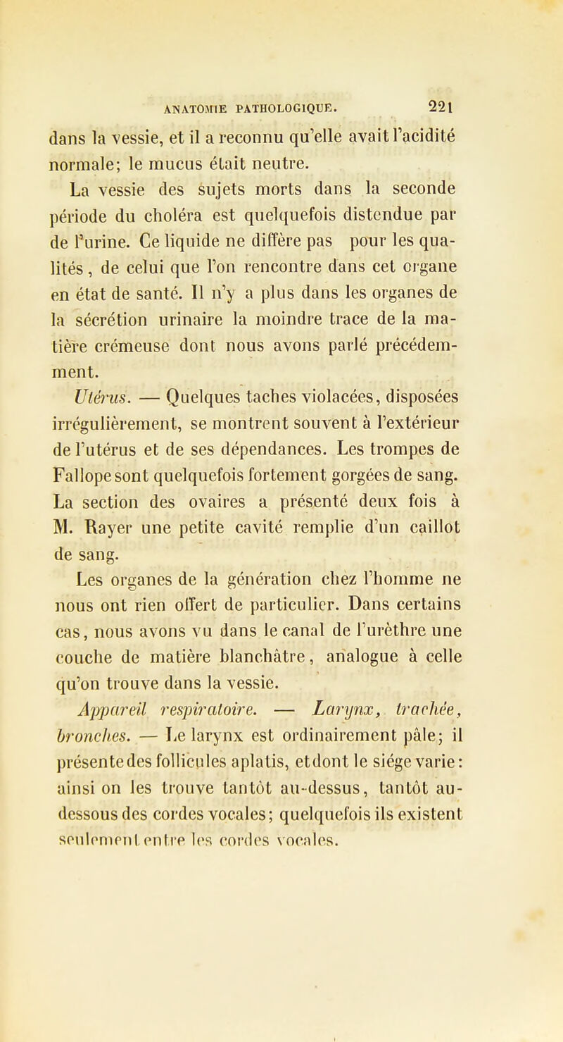 dans la vessie, et il a reconnu qu'elle avait l'acidité normale; le mucus était neutre. La vessie des sujets morts dans la seconde période du choléra est quelquefois distendue par de Tiirine. Ce liquide ne diffère pas pour les qua- lités , de celui que l'on rencontre dans cet organe en état de santé. Il n'y a plus dans les organes de la sécrétion urinaire la moindre trace de la ma- tière crémeuse dont nous avons parlé précédem- ment. Utérus. — Quelques taches violacées, disposées irrégulièrement, se montrent souvent à l'extérieur de l'utérus et de ses dépendances. Les trompes de Fallope sont quelquefois fortement gorgées de sang. La section des ovaires a présenté deux fois à M. Rayer une petite cavité remplie d'un caillot de sang. Les organes de la génération chez l'homme ne nous ont rien offert de particulier. Dans certains cas, nous avons vu dans le canal de l'urèthre une couche de matière blanchâtre, analogue à celle qu'on trouve dans la vessie. Appareil respiratoire. — Larynx, trachée, hroncli.es. — Le larynx est ordinairement pâle; il présente des follicules aplatis, etdont le siège varie: ainsi on les trouve tantôt au-dessus, tantôt au- dessous des cordes vocales; quelquefois ils existent souh'ninilpnti'e les coi'des \ocales.