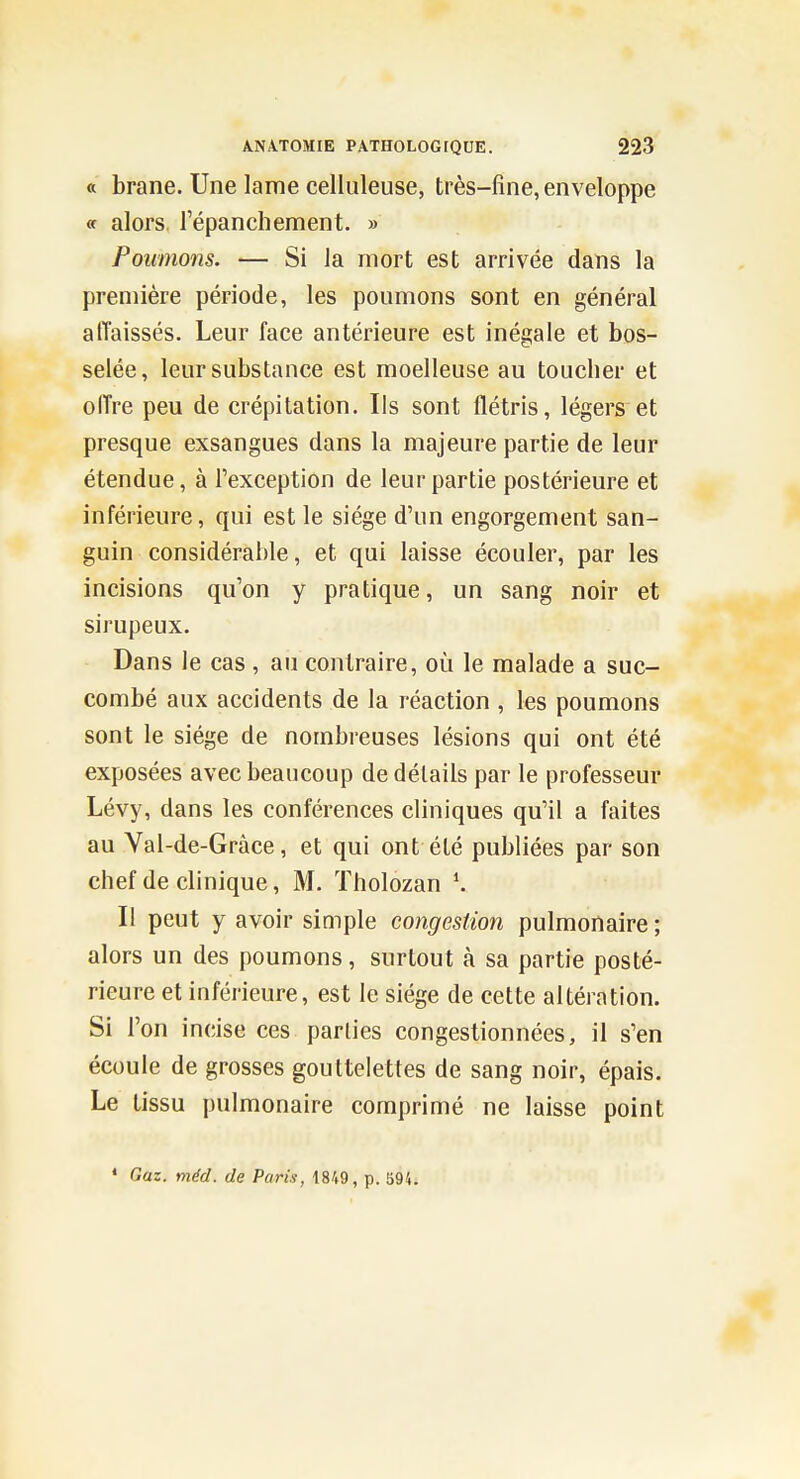 « brane. Une lame celiuleuse, très-fine, enveloppe « alors, l'épanchement. » Poumons. — Si la mort est arrivée dans la première période, les ponmons sont en général affaissés. Leur face antérieure est inégale et bos- selée, leur substance est moelleuse au toucher et oiïre peu de crépitation. Ils sont flétris, légers et presque exsangues dans la majeure partie de leur étendue, à Texception de leur partie postérieure et inférieure, qui est le siège d'un engorgement san- guin considérable, et qui laisse écouler, par les incisions qu'on y pratique, un sang noir et sirupeux. Dans le cas , au contraire, où le malade a suc- combé aux accidents de la réaction , les poumons sont le siège de nombreuses lésions qui ont été exposées avec beaucoup de détails par le professeur Lévy, dans les conférences cliniques qu'il a faites au Val-de-Gràce, et qui ont été publiées par son chef de clinique, M. ïholozan \ Il peut y avoir simple congestion pulmonaire ; alors un des poumons, surtout à sa partie posté- rieure et inférieure, est le siège de cette altération. Si l'on incise ces parties congestionnées, il s'en écoule de grosses gouttelettes de sang noir, épais. Le tissu pulmonaire comprimé ne laisse point * Gaz. méd. de Paris, 1849, p. 594.