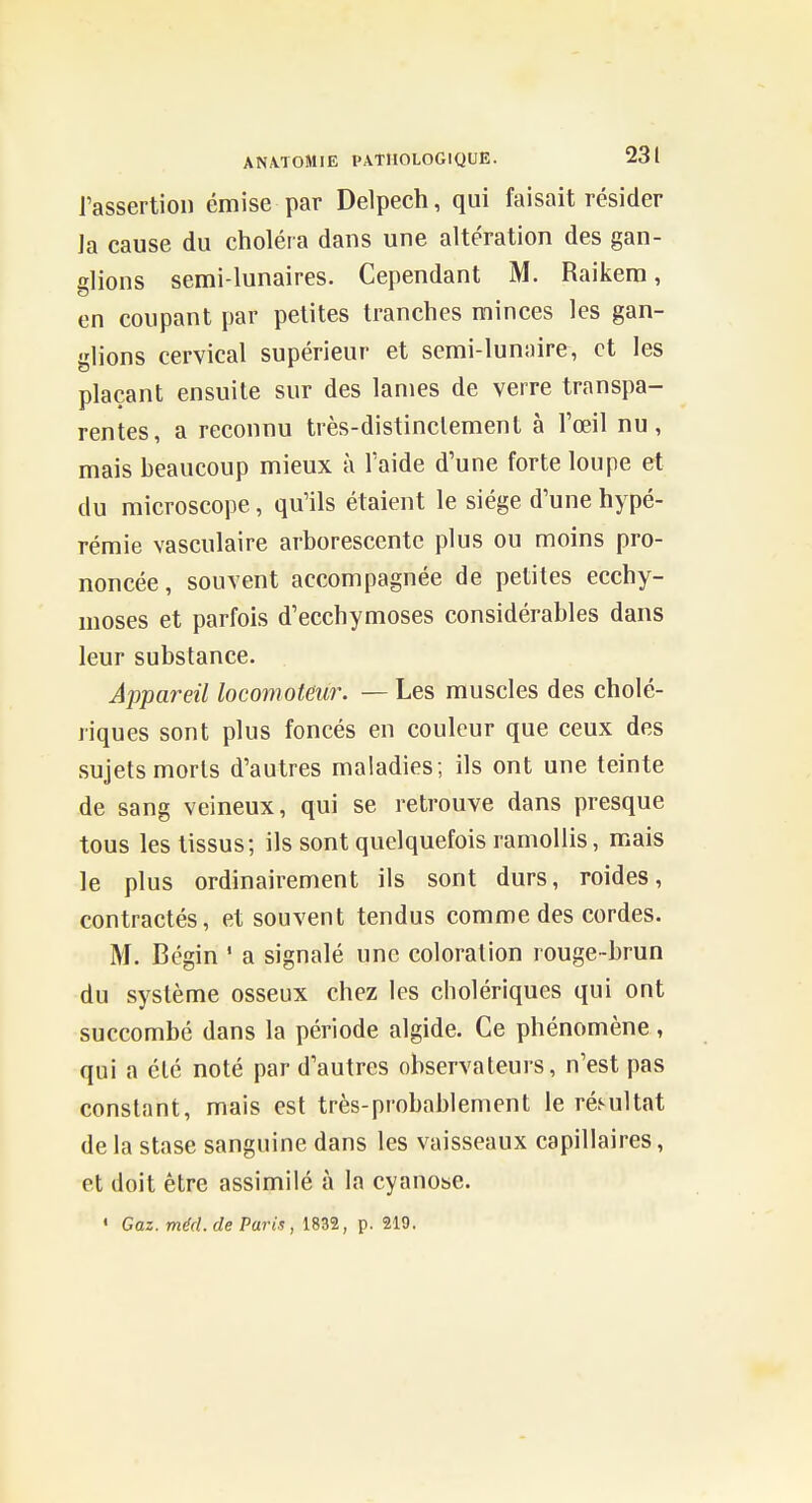 l'assertion émise par Delpech, qui faisait résider Ja cause du choléra dans une altération des gan- glions semi-lunaires. Cependant M. Raikera, en coupant par petites tranches minces les gan- glions cervical supérieur et semi-lunaire, et les plaçant ensuite sur des lames de verre transpa- rentes, a reconnu très-distinclement à Toeil nu, mais beaucoup mieux à l'aide d'une forte loupe et du microscope, qu'ils étaient le siège d'une hypé- rémie vasculaire arborescente plus ou moins pro- noncée, souvent accompagnée de petites ecchy- moses et parfois d'ecchymoses considérables dans leur substance. Appareil locomoteur. — Les muscles des cholé- riques sont plus foncés en couleur que ceux des sujets morts d'autres maladies; ils ont une teinte de sang veineux, qui se retrouve dans presque tous les tissus; ils sont quelquefois ramollis, mais le plus ordinairement ils sont durs, roides, contractés, et souvent tendus comme des cordes. M. Bégin ' a signalé une coloration rouge-brun du système osseux chez les cholériques qui ont succombé dans la période algide. Ce phénomène , qui a été noté par d'autres observateurs, n'est pas constant, mais est très-probablement le réMiUat de la stase sanguine dans les vaisseaux capillaires, et doit être assimilé à la cyanose. « Gaz. méd. de Paris, 1832, p. 219.