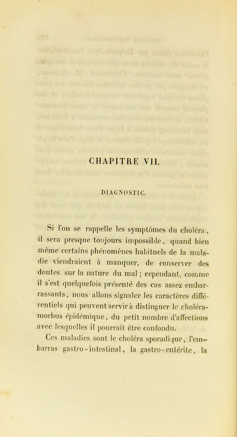 CHAPITRE VIL DIAGNOSTIC. Si Ton se rappelle les symptômes du choiera , il sera presque toujours impossible, quand bien même certains phénomènes habituels de la mala- die viendraient à manquer, de conserver des doutes sur la nature du mal; cependant, comme il sest quelquefois présenté des cas assez embar- rassants, nous allons signaler les caractères diiïé- rentiels qui peuvent servir à distinguer le choléra- morbus épidémique, du petit nombre d'aiïeclions avec lesquelles il pourrait être confondu. Ces maladies sont le choléra sporadii|ue, rem- barras gastro - intestinal, la gastro-entérite, la