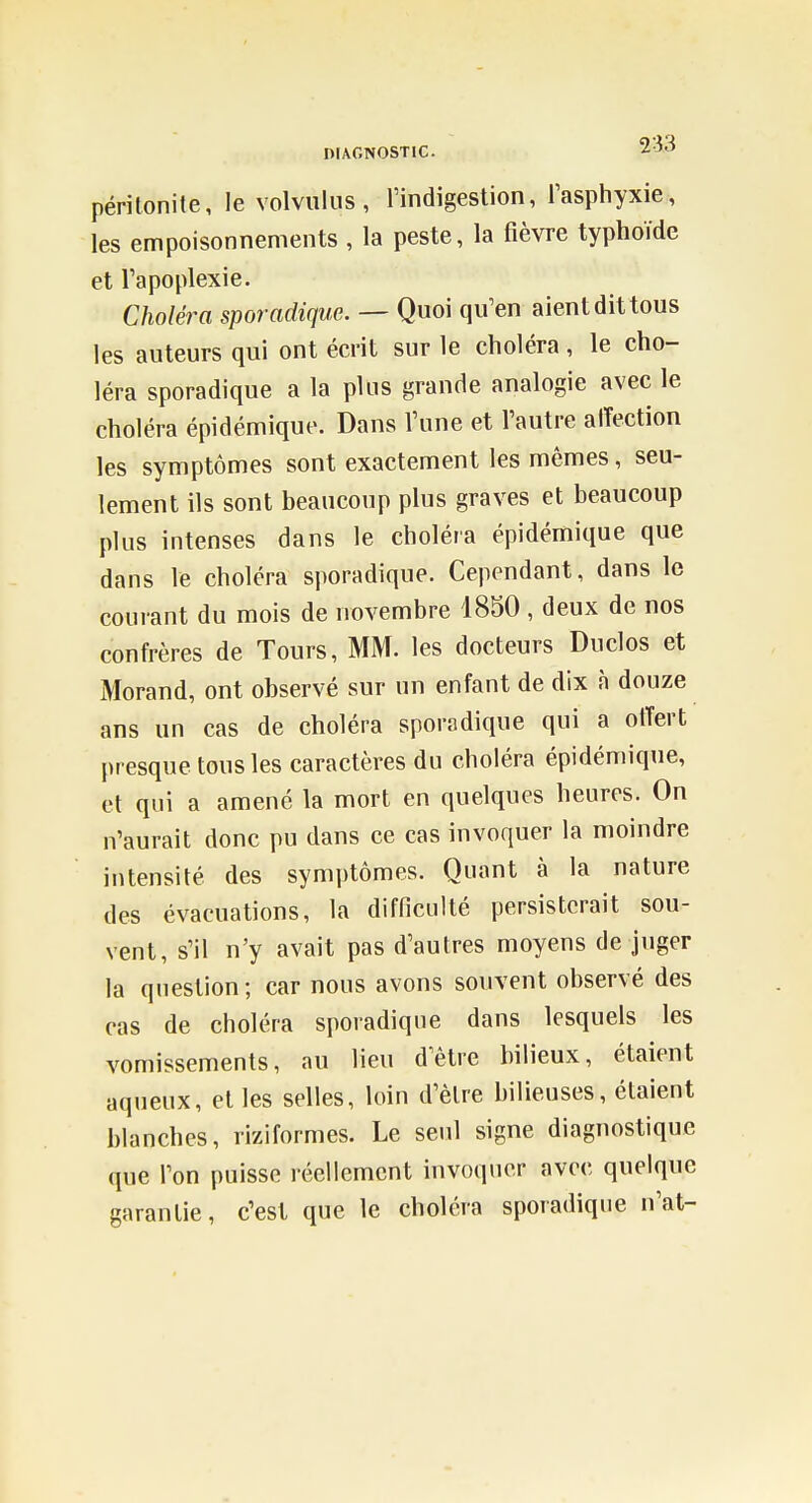 DIAGNOSTIC ■^•^^ péritonite, le volvuliis, l'indigestion, l'asphyxie, les empoisonnements , la peste, la fièvre typhoïde et l'apoplexie. Choléra sporadique. — Quoi qu'en aient dit tous les auteurs qui ont écrit sur le choléra, le cho- léra sporadique a la plus grande analogie avec le choléra épidémique. Dans l'une et l'autre affection les symptômes sont exactement les mêmes, seu- lement ils sont beaucoup plus graves et beaucoup plus intenses dans le choléra épidémique que dans le choléra sporadique. Cependant, dans le courant du mois de novembre 1850 , deux de nos confrères de Tours, MM. les docteurs Duclos et Morand, ont observé sur un enfant de dix n douze ans un cas de choléra sporadique qui a otTert presque tous les caractères du choléra épidémique, et qui a amené la mort en quelques heures. On n'aurait donc pu dans ce cas invoquer la moindre intensité des symptômes. Quant à la nature des évacuations, la difficulté persisterait sou- vent, s'il n'y avait pas d'autres moyens de juger la question; car nous avons souvent observé des cas de choléra sporadique dans lesquels les vomissements, au lieu d'être bilieux, étaient aqueux, et les selles, loin d'être bilieuses, étaient blanches, riziformes. Le seul signe diagnostique que l'on puisse réellement invoquer avec quelque garantie, c'est que le choléra sporadique n'at-