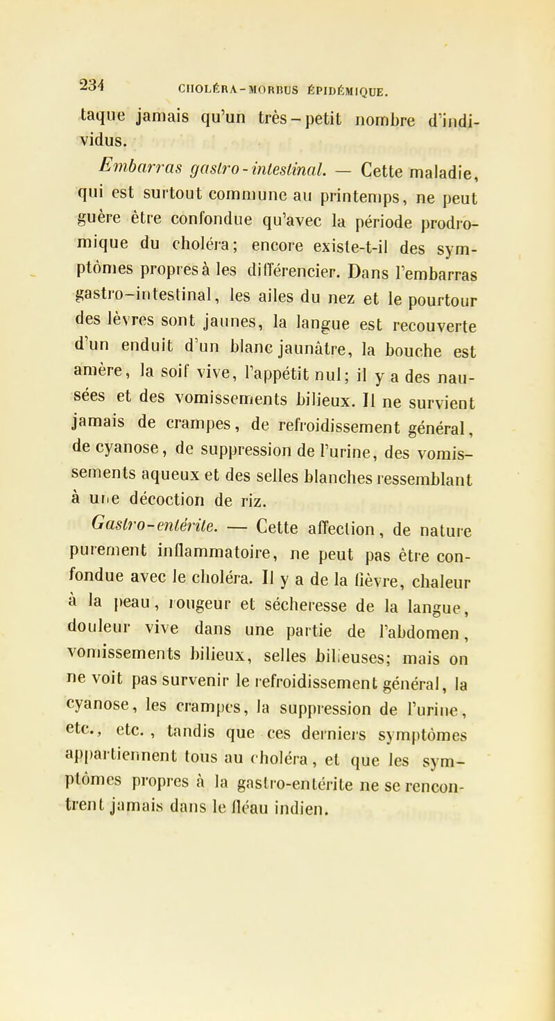 taque jamais qu'un très-petit nombre d'indi- vidus. Embarras gasiro-inteslinal. — Cette maladie, qui est surtout commune au printemps, ne peut guère être confondue qu'avec la période prodro- mique du choléra; encore exisle-t-il des sym- ptômes propres à les dilTérencier. Dans l'embarras gastro-intestinal, les ailes du nez et le pourtour des lèvres sont jaunes, la langue est recouverte d'un enduit d'un blanc jaunâtre, la bouche est amère, la soif vive, l'appétit nul; il y a des nau- sées et des vomissements bilieux. Il ne survient jamais de crampes, de refroidissement général, de cyanose, de suppression de l'urine, des vomis- sements aqueux et des selles blanches ressemblant à urie décoction de riz. Castro-enléiile. — Cette affection, de nature purement inflammatoire, ne peut pas être con- fondue avec le choléra. Il y a de la lièvre, chaleur à la i)eau, rougeur et sécheresse de la langue, douleur vive dans une partie de l'abdomen, vomissements bilieux, selles bilieuses; mais on ne voit pas survenir le refroidissement général, la cyanose, les crampes, la suppression de l'urine, etc., etc., tandis que ces derniers symptômes appartiennent tous au choléra, et que les sym- ptômes propres à la gastro-entérite ne se rencon- trent jamais dans le fléau indien.