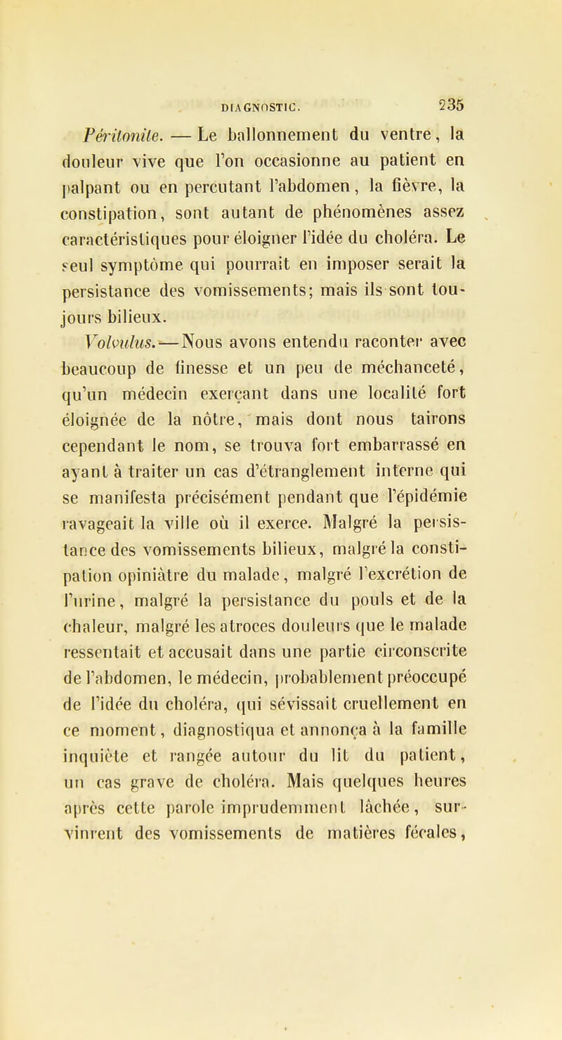 Périlnnite. — Le ballonnement du ventre, la douleur vive que l'on occasionne au patient en l)alpant ou en percutant l'abdomen, la fièvre, la constipation, sont autant de phénomènes assez caractéristiques pour éloigner l'idée du choléra. Le Feul symptôme qui pourrait en imposer serait la persistance des vomissements; mais ils sont tou- jours bilieux. Volvulus.-—Nous avons entendu racontei' avec beaucoup de finesse et un peu de méchanceté, qu'un médecin exerçant dans une localité fort éloignée de la nôtre, mais dont nous tairons cependant le nom, se trouva fort embarrassé en ayant à traiter un cas d'étranglement interne qui se manifesta précisément pendant que l'épidémie ravageait la ville où il exerce. Malgré la persis- tance des vomissements bilieux, malgré la consti- pation opiniâtre du malade, malgré l'excrétion de l'urine, malgré la persistance du pouls et de la chaleur, malgré les atroces douleurs que le malade ressentait et accusait dans une partie circonscrite de l'abdomen, le médecin, |)robablement préoccupé de l'idée du choléra, (jui sévissait cruellement en ce moment, diagnostiqua et annonça à la famille inquiète et rangée autour du lit du patient, un cas grave de choléra. Mais quelques heures après cette parole imprudemment lâchée, sur- vinrent des vomissements de matières fécales,