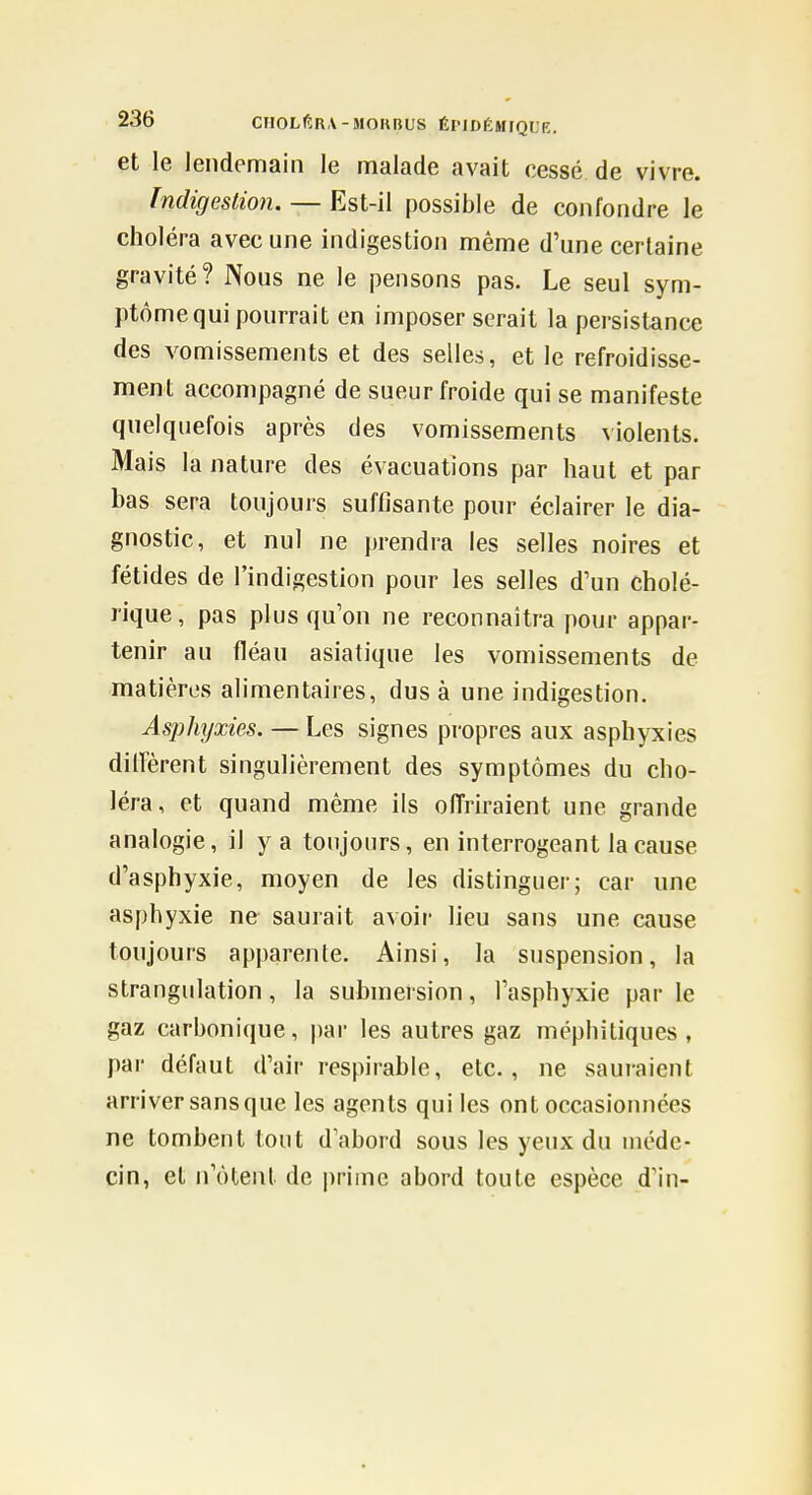 et le lendemain le malade avait cessé de vivre. Indigestion. — Est-il possible de confondre le choléra avec une indigestion même d'une certaine gravité? Nous ne le pensons pas. Le seul sym- ptôme qui pourrait en imposer serait la persistance des vomissements et des selles, et le refroidisse- ment accompagné de sueur froide qui se manifeste quelquefois après des vomissements violents. Mais la nature des évacuations par haut et par bas sera toujours suffisante pour éclairer le dia- gnostic, et nul ne prendra les selles noires et fétides de l'indigestion pour les selles d'un cholé- rique, pas plus qu'on ne reconnaîtra pour appar- tenir au fléau asiatique les vomissements de matières alimentaires, dus à une indigestion. Asphyxies. — Les signes propres aux asphyxies diirèrent singulièrement des symptômes du cho- léra, et quand même ils olTriraient une grande analogie, il y a toujours, en interrogeant la cause d'asphyxie, moyen de les distinguer; car une asphyxie ne saurait avoir lieu sans une cause toujours apparente. Ainsi, la suspension, la strangulation, la submersion, l'asphyxie par le gaz carbonique, par les autres gaz méphitiques, par défaut d'air respirable, etc., ne sauraient arriver sans que les agents qui les ont occasionnées ne tombent tout d'abord sous les yeux du uiédc- cin, et n'ôtent de |)rimc abord toute espèce d'in-