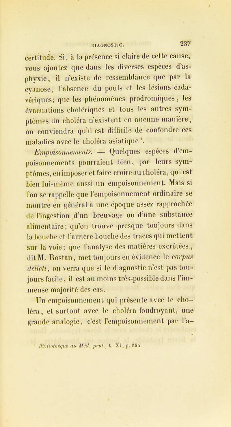 certitude. Si, à la présence si claire de cette cause, vous ajoutez que dans les diverses espèces d'as- phyxie, il n'existe de ressemblance que par la cyanose, l'absence du pouls et les lésions cada- vériques; que les phénomènes prodromiques, les évacuations cholériques et tous les autres sym- ptômes du choléra n'existent en aucune manière, on conviendra qu'il est difficile de confondre ces maladies avec le choléra asiatique'. Empoisommnents. — Quelques espèces d'em- poisonnements pourraient bien, par leurs sym- ptômes, en imposer et faire croire au choléra, qui est bien lui-même aussi un empoisonnement. Mais si l'on se rappelle que l'empoisonnement ordinaire se montre en général à une époque assez rapprochée de l'ingestion d'un breuvage ou d'une substance alimentaire; qu'on trouve presque toujours dans la bouche et l'arrière-bouche des traces qui mettent sur la voie; que l'analyse des matières excrétées , dit M. Rostan, met toujours en évidence le corpus déliai, on verra que si le diagnostic n'est pas tou- jours facile, il est au moins très-possible dans l'im- mense majorité des cas. Un empoisonnement qui présente avec le cho- léra, et surtout avec le choléra foudroyant, une grande analogie, c'est l'empoisonnement par l'a- ' Bihliothèque du Méd, prat., t. XI, p. 555.