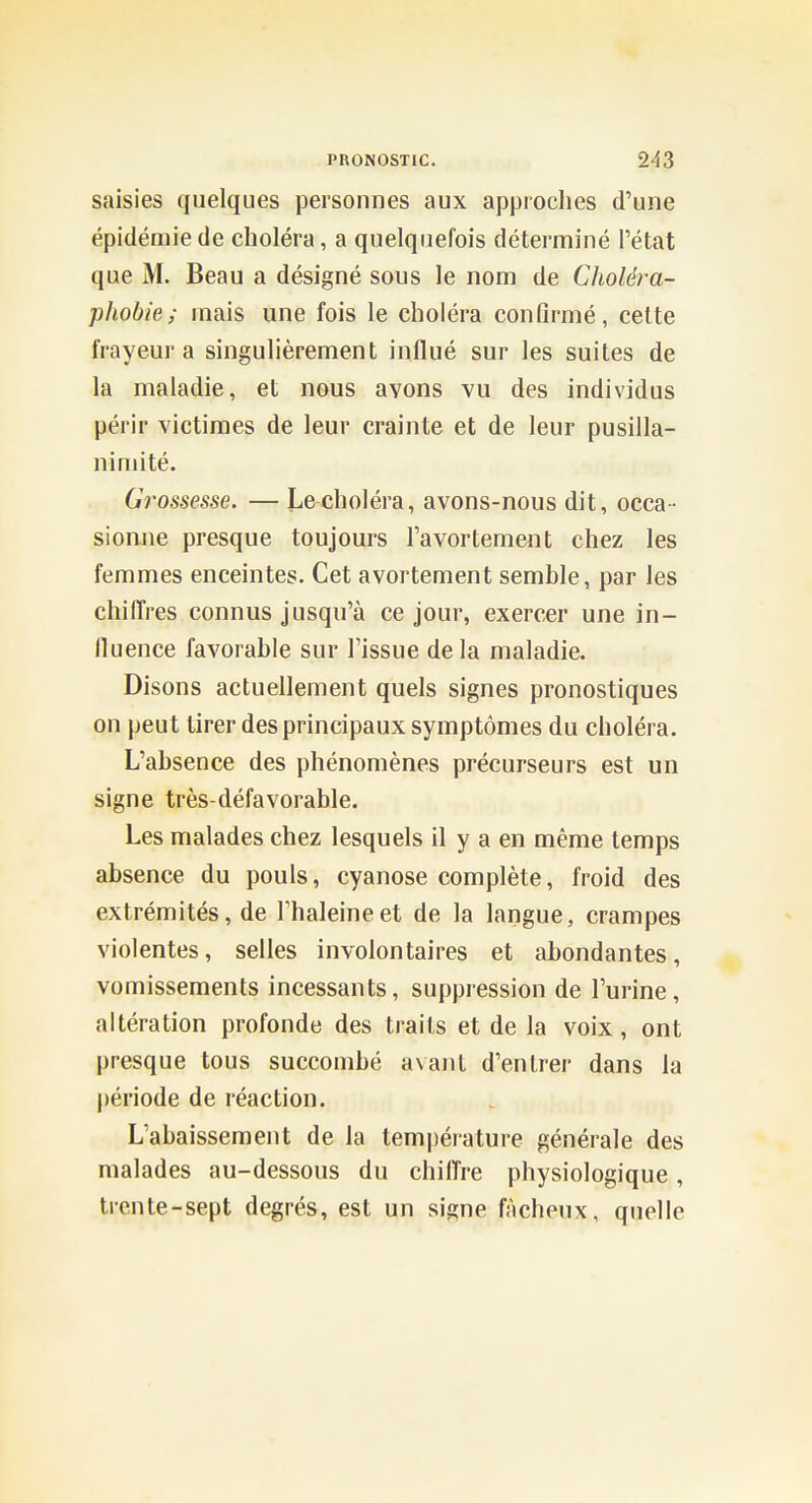 saisies quelques personnes aux approclies d'une épidémie de choléra, a quelquefois déterminé l'état que M. Beau a désigné sous le nom de Choléra- phobie; niais une fois le choléra confirmé, celte frayeur a singulièrement influé sur les suites de la maladie, et nous avons vu des individus périr victimes de leur crainte et de leur pusilla- nimité. Grossesse. — Le choléra, avons-nous dit, occa- sionne presque toujours l'avortement chez les femmes enceintes. Cet avortement semble, par les chilTres connus jusqu'à ce jour, exercer une in- fluence favorable sur l'issue delà maladie. Disons actuellement quels signes pronostiques on peut tirer des principaux symptômes du choléra. L'absence des phénomènes précurseurs est un signe très-défavorable. Les malades chez lesquels il y a en même temps absence du pouls, cyanose complète, froid des extrémités, de l'haleine et de la langue, crampes violentes, selles involontaires et abondantes, vomissements incessants, suppression de l'urine, altération profonde des traits et de la voix, ont presque tous succombé avant d'entrer dans la période de réaction. L'abaissement de la température générale des malades au-dessous du chilTre physiologique, trente-sept degrés, est un signe fâcheux, quelle