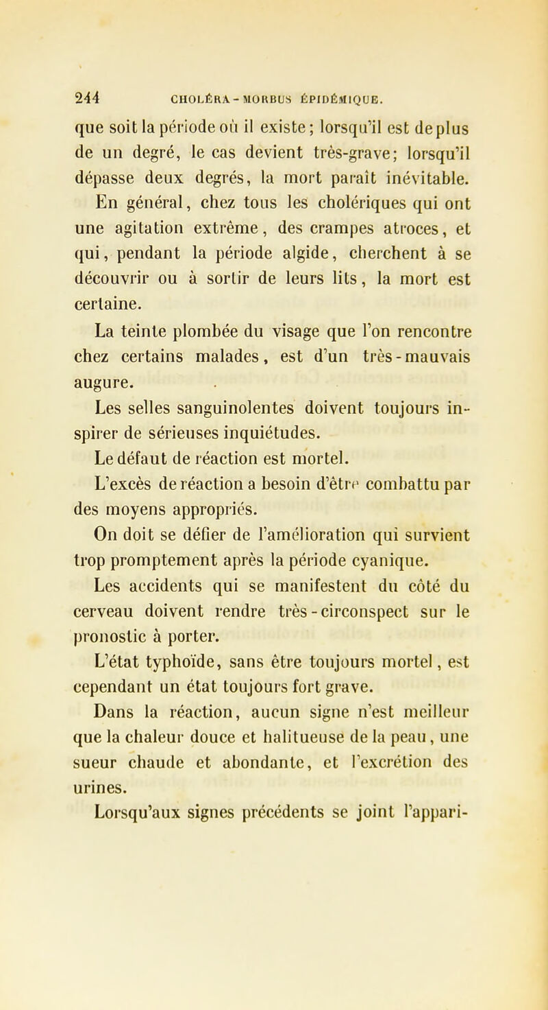 que soit la période où il existe; lorsqu'il est déplus de un degré, le cas devient très-grave; lorsqu'il dépasse deux degrés, la mort paraît inévitable. En général, chez tous les cholériques qui ont une agitation extrême, des crampes atroces, et qui, pendant la période algide, cherchent à se découvrir ou à sortir de leurs lits, la mort est certaine. La teinte plombée du visage que l'on rencontre chez certains malades, est d'un très-mauvais augure. Les selles sanguinolentes doivent toujours in- spirer de sérieuses inquiétudes. Le défaut de réaction est mortel. L'excès de réaction a besoin d'être combattu par des moyens appropriés. On doit se défier de l'amélioration qui survient trop promptement après la période cyanique. Les accidents qui se manifestent du côté du cerveau doivent rendre très-circonspect sur le pronostic à porter. L'état typhoïde, sans être toujours mortel, est cependant un état toujours fort grave. Dans la réaction, aucun signe n'est meilleur que la chaleur douce et halitueuse de la peau, une sueur chaude et abondante, et l'excrétion des urines. Lorsqu'aux signes précédents se joint l'appari-