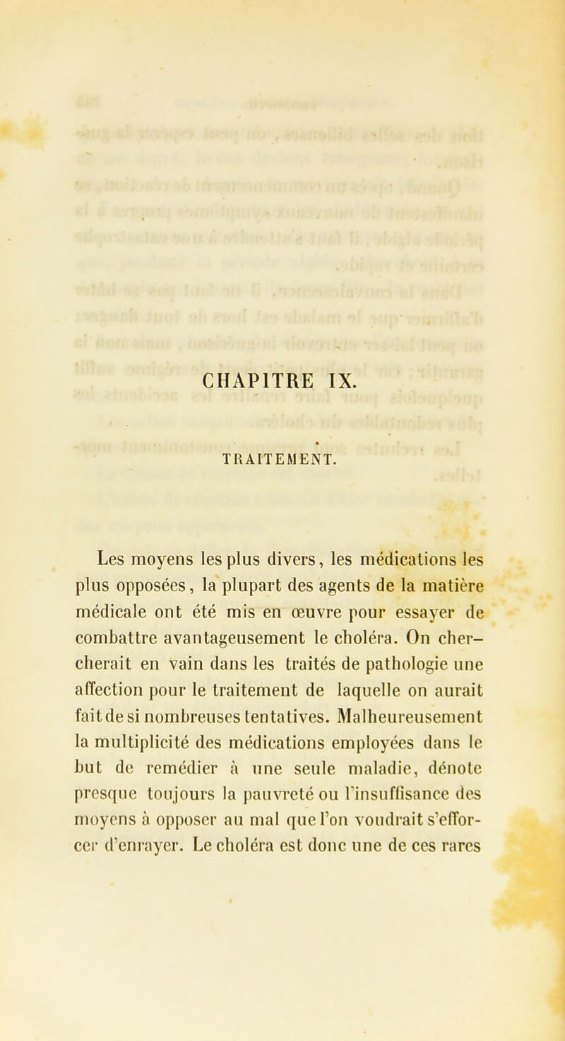 TRAITEMENT. Les moyens les plus divers, les médications les plus opposées, la plupart des agents de la matière médicale ont été mis en œuvre pour essayer de combattre avantageusement le choléra. On cher- cherait en vain dans les traités de pathologie une affection pour le traitement de laquelle on aurait fait de si nombreuses ten tatives. Malheureusement la multiplicité des médications employées dans le but de remédier à une seule maladie, dénote presque toujours la pauvreté ou rinsuflisance des moyens à opposer au mal que l'on voudrait s'effor- cer d'enrayer. Le choléra est donc une de ces rares