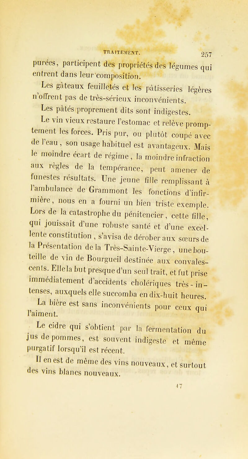 purées, participent des propriétés des légumes qui entrent dans leur composition. Les gâteaux feuilletés et les pâtisseries légères n'oiïrent pas de très-sérienx inconvénients. Les pâtés proprement dits sont indigestes. Le vin vieux restaure l'estomac et relève promp- tement les forces. Pris pur, ou plutôt coupé avec de l'eau, son usage habituel est avantageux. Mais le moindre écart de régime, la moindre infraction aux règles de la tempérance, peut amener de funestes résultats. Une jeune fille remplissant à l'ambulance de Grammont les fonctions d'infir- mière, nous en a fourni un bien triste exemple. Lors de la catastrophe du pénitencier, cette fille, qui jouissait d'une robuste santé et d'une excel- lente constitution , s'avisa de dérober aux sœurs de la Présentation delà Très-Sainte-Vierge, unebou- teille de vin de Bourgueil destinée aux convales- cenls. Ellela but presque d'un seul trait, et fut prise immédiatement d'accidents cholériques très-in- tenses, auxquels elle succomba en dix-huit heures. La bière est sans inconvénients pour ceux qui l'aiment. Le cidre qui s'obtient par la fermentation du jus de pommes, est souvent indigeste et même purgatif lorsqu'il est récent. Il en est de même des vins nouveaux, et surtout des vms blancs nouveaux. 17