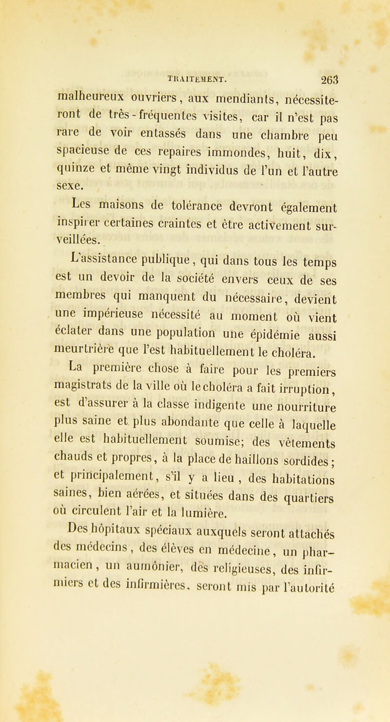 malheureux ouvriers, aux mendiants, nécessite- ront de très - fréquentes visites, car il n'est pas rare de voir entassés dans une chambre peu spacieuse de ces repaires immondes, huit, dix, quinze et même vingt individus de l'un et l'autre sexe. Les maisons de tolérance devront également inspirer certaines craintes et être activement sur- veillées. L'assistance publique, qui dans tous les temps est un devoir de la société envers ceux de ses membres qui manquent du nécessaiie, devient une impérieuse nécessité au moment où vient éclater dans une population une épidémie aussi meurtrière que l'est habituellement le choléra. La première chose à faire pour les premiers magistrats de la ville oij le choléra a fait irruption, est d'assurer à la classe indigente une nourriture plus saine et plus abondante que celle à laquelle elle est habituellement soumise; des vêtements chauds et propres, à la place de haillons sordides; et principalement, s'il y a lieu, des habitations saines, bien aérées, et situées dans des quartiers où circulent l'air et la lumière. Des hôpitaux spéciaux auxquels seront attachés des médecins, des élèves en médecine, un phar- macien , un aumônier, des religieuses, des infir- miers et des infirmières, seront mis par l'autorité