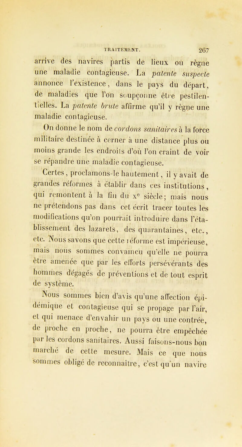 arrive des navires partis de lieux où règne une maladie contagieuse. La patente siispecle annonce l'existence, dans le pays du départ, de maladies que Ton S(îupçorme être pestilen- tielles. La patente brute affirme qu'il y règne une maladie contagieuse. On donne le nom de cordons sanitaires à la force militaire destinée à cerner à une distance plus ou moins grande les endroits d'où l'on craint de voir se répandre une maladie contagieuse. Certes, proclamons-le hautement, il y avait de grandes réformes à établir dans ces institutions, qui remontent à la fin du x' siècle; mais nous ne prétendons pas dans cet écrit tracer toutes les modifications qu'on pourrait introduire dans l'éta- blissement des lazarets, des quarantaines, etc., etc. Nous savons que cette léforme est impérieuse, mais nous sommes convamcu qu'elle ne pourra être amenée que par les elforts persévérants des hommes dégagés de préventions et de tout esprit de système. Nous sommes bien d'avis qu'une affection épi- démique et contagieuse qui se propage par l'air, et qui menace d'envahir un pays ou une contrée, de proche en proche, ne pourra être empêchée par les cordons sanitaires. Aussi faisons-nous bon marché de cette mesure. Mais ce que nous sommes obligé de reconnaître, c'est qu'un navire