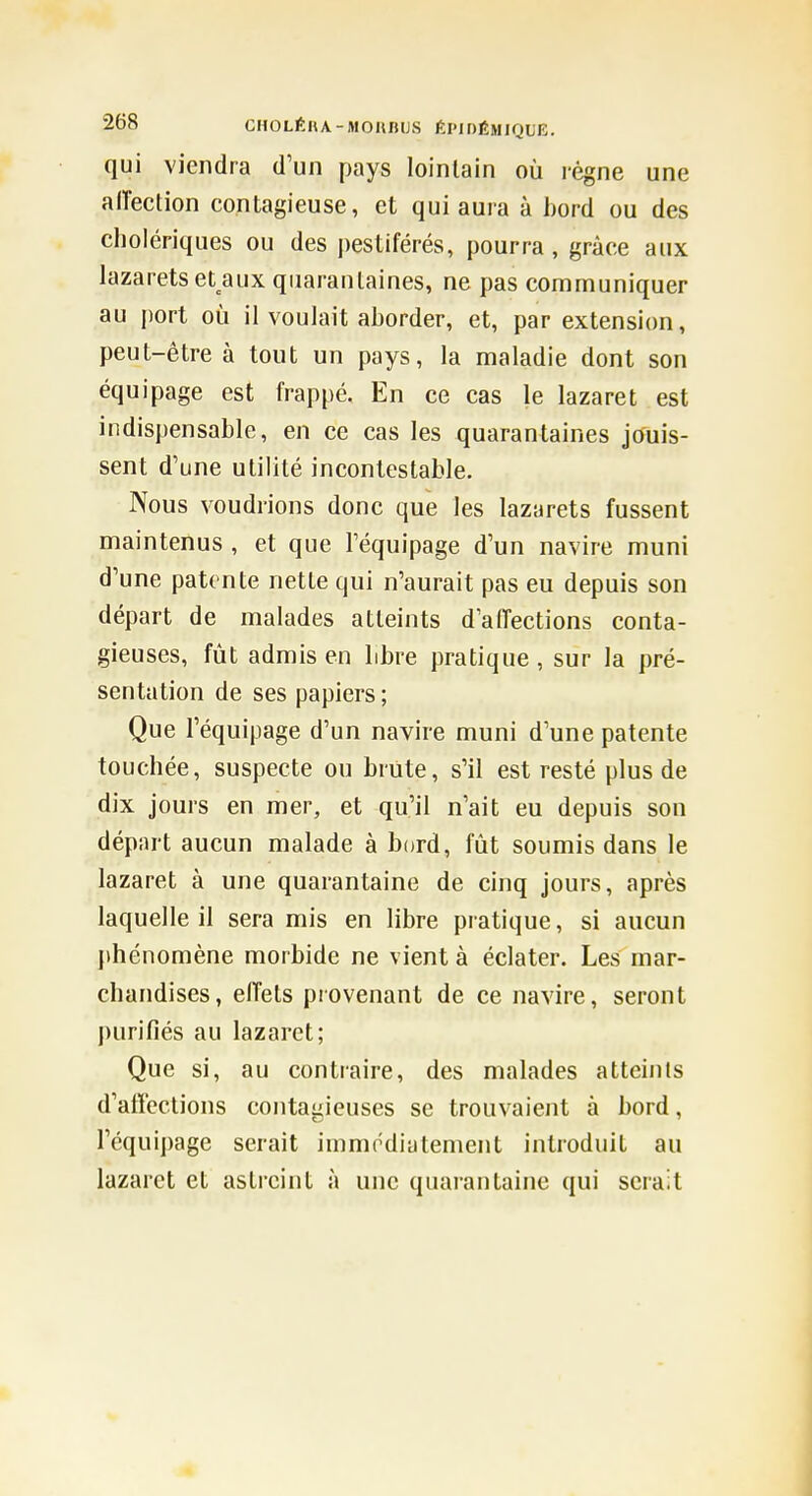 qui viendra d'un pays lointain où régne une alTection contagieuse, et qui aura à hord ou des cholériques ou des i)estiférés, pourra , grâce aux lazarets et aux quarantaines, ne pas communiquer au port où il voulait aborder, et, par extension, peut-être à tout un pays, la maladie dont son équipage est frappé. En ce cas le lazaret est indispensable, en ce cas les quarantaines jouis- sent d'une utilité incontestable. Nous voudrions donc que les lazarets fussent maintenus , et que l'équipage d'un navire muni d'une patente nette qui n'aurait pas eu depuis son départ de malades atteints d'affections conta- gieuses, fût admis en libre pratique, sur la pré- sentation de ses papiers; Que l'équipage d'un navire muni d'une patente touchée, suspecte ou briite, s'il est resté plus de dix jours en mer, et qu'il n'ait eu depuis son départ aucun malade à bord, fût soumis dans le lazaret à une quarantaine de cinq jours, après laquelle il sera mis en libre pratique, si aucun phénomène morbide ne vient à éclater. Les mar- chandises, effets provenant de ce navire, seront purifiés au lazaret; Que si, au contraire, des malades atteints d'affections contagieuses se trouvaient à bord, l'équipage serait immodiatenient introduit au lazaret et astreint à une quarantaine qui serait «