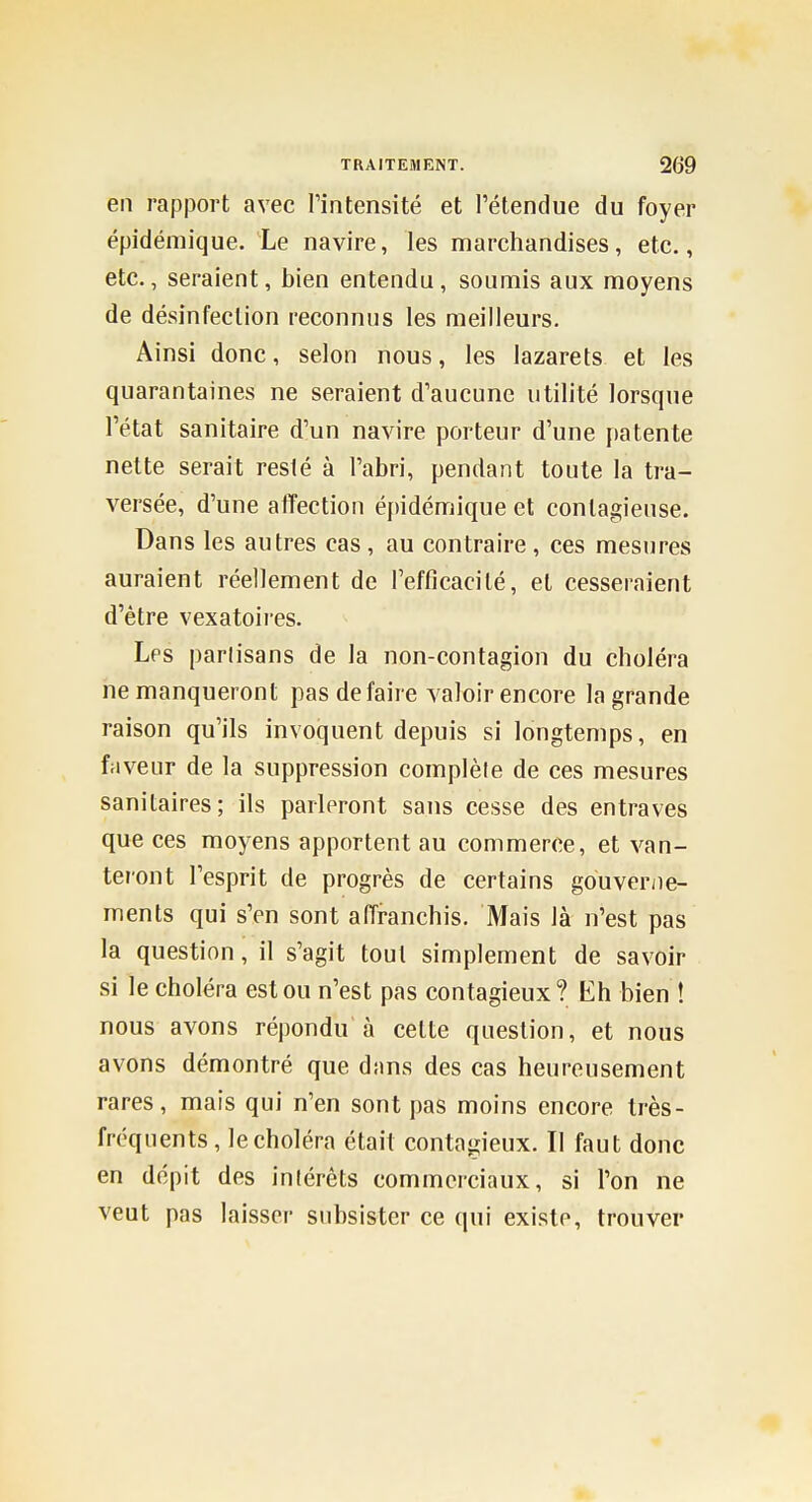 en rapport avec l'intensité et l'étendue du foyer épidémique. Le navire, les marchandises, etc., etc., seraient, bien entendu, soumis aux moyens de désinfection reconnus les meilleurs. Ainsi donc, selon nous, les lazarets et les quarantaines ne seraient d'aucune utilité lorsque l'état sanitaire d'un navire porteur d'une patente nette serait resté à l'abri, pendant toute la tra- versée, d'une affection épidémique et contagieuse. Dans les autres cas , au contraire , ces mesures auraient réellement de l'efficacité, et cesseraient d'être vexatoii-es. Les parlisans de la non-contagion du choléra ne manqueront pas de faire valoir encore la grande raison qu'ils invoquent depuis si longtemps, en faveur de la suppression complèle de ces mesures sanitaires; ils parleront sans cesse des entraves que ces moyens apportent au commerce, et van- teront l'esprit de progrès de certains gouverne- ments qui s'en sont affranchis. Mais là n'est pas la question, il s'agit tout simplement de savoir si le choléra est ou n'est pas contagieux? Eh bien ! nous avons répondu à cette question, et nous avons démontré que dans des cas heureusement rares, mais qui n'en sont pas moins encore très- fréquents, le choléra était contagieux. Il faut donc en dépit des inlérèts commerciaux, si l'on ne veut pas laisser subsister ce qui existe, trouver