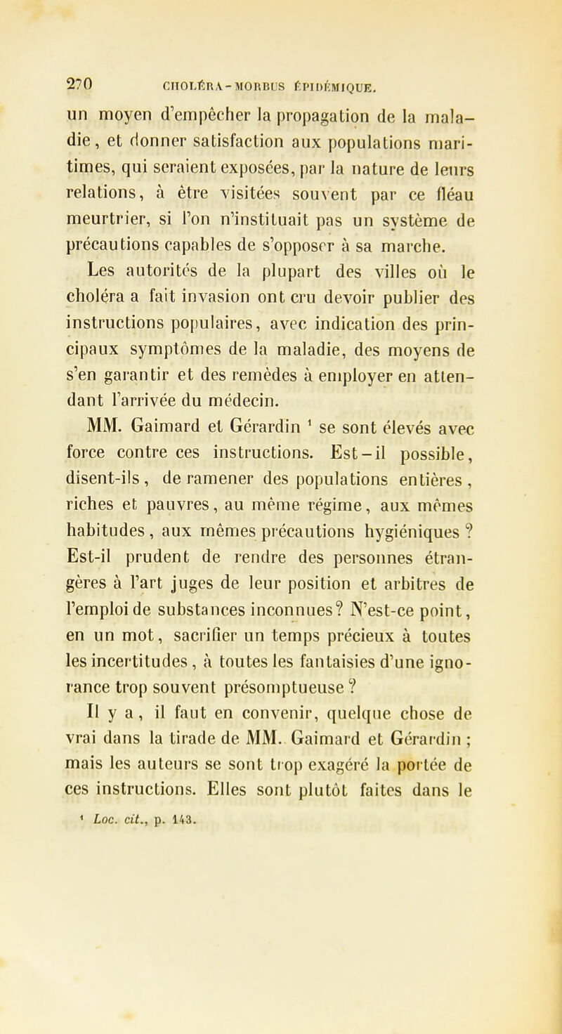 un moyen d'empêcher la propagation de la mala- die, et donner satisfaction aux populations niari- times, qui seraient exposées, par la nature de leurs relations, à être visitées souvent par ce fléau meurtrier, si l'on n'instituait pas un système de précautions capables de s'opposer à sa marche. Les autorités de la plupart des villes où le choléra a fait invasion ont cru devoir publier des instructions populaires, avec indication des prin- cipaux symptômes de la maladie, des moyens de s'en garantir et des remèdes à employer en atten- dant l'arrivée du médecin. MM. Gaimard et Gérardin ^ se sont élevés avec force contre ces instructions. Est-il possible, disent-ils, de ramener des populations entières, riches et pauvres, au même régime, aux mêmes habitudes , aux mêmes précautions hygiéniques ? Est-il prudent de rendre des personnes étran- gères à l'art juges de leur position et arbitres de l'emploi de substances inconnues? N'est-ce point, en un mot, sacrifier un temps précieux à toutes les incertitudes, à toutes les fantaisies d'une igno- rance trop souvent présomptueuse ? Il y a, il faut en convenir, quelque chose de vrai dans la tirade de MM. Gaimai d et Gérardin ; mais les auteurs se sont trop exagéré la portée de ces instructions. Elles sont plutôt faites dans le » Loc. cit., p. 143.