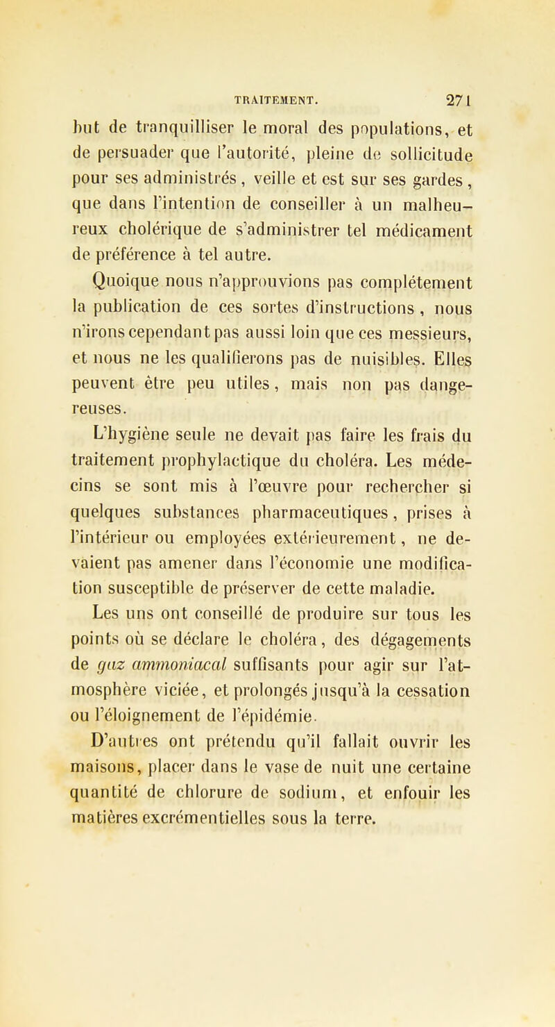 but de tranquilliser le moral des populations, et de persuader que l'autorité, pleine de sollicitude pour ses administrés, veille et est sur ses gardes, que dans l'intention de conseiller à un malheu- reux cholérique de s'administrer tel médicament de préférence à tel autre. Quoique nous n'approuvions pas complètement la publication de ces sortes d'instructions , nous n'irons cependant pas aussi loin que ces messieurs, et nous ne les qualifierons pas de nuisibles. Elles peuvent être peu utiles, mais non pas dange- reuses. L'hygiène seule ne devait pas faire les frais du traitement prophylactique du choléra. Les méde- cins se sont mis à l'œuvre pour rechercher si quelques substances pharmaceutiques, prises à l'intérieur ou employées extérieurement, ne de- vaient pas amener dans l'économie une modifica- tion susceptible de préserver de cette maladie. Les uns ont conseillé de produire sur tous les points où se déclare le choléra, des dégagenients de gaz ammoniacal suffisants pour agir sur l'at- mosphère viciée, et prolongés jusqu'à la cessation ou l'éloignement de l'épidémie. D'autres ont prétendu qu'il fallait ouvrir les maisons, placer dans le vase de nuit une certaine quantité de chlorure de sodium, et enfouir les matières excrémentielles sous la terre.