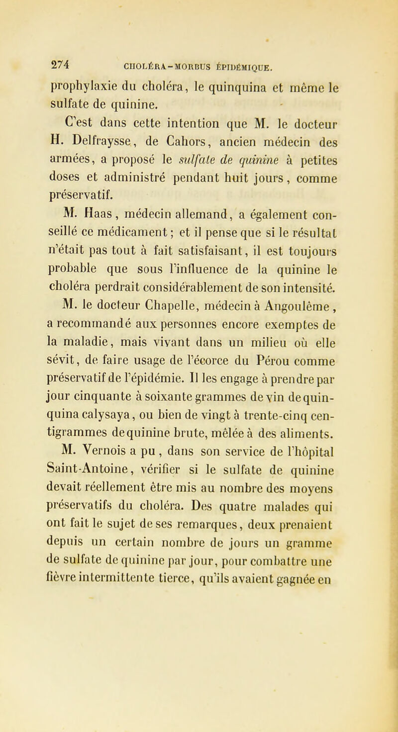 prophylaxie du choléra, le quinquina et même le sulfate de quinine. Cest dans cette intention que M. le docteur H. Delfraysse, de Cahors, ancien médecin des armées, a proposé le sulfate de quinine à petites doses et administré pendant huit jours, comme préservatif. M. H aas , médecin allemand, a également con- seillé ce médicament ; et il pense que si le résultai n'était pas tout à fait satisfaisant, il est toujours probable que sous l'influence de la quinine le choléra perdrait considérablement de son intensité. M. le docteur Chapelle, médecin à Angoulème , a recommandé aux personnes encore exemptes de la maladie, mais vivant dans un milieu où elle sévit, de faire usage de l'écorce du Pérou comme préservatif de l'épidémie. Il les engage à prendre par jour cinquante à soixante grammes devin de quin- quina calysaya, ou bien de vingt à trente-cinq cen- tigrammes de quinine brute, mêlée à des aliments. M. Vernois a pu , dans son service de l'hôpital Saint-Antoine, vérifier si le sulfate de quinine devait réellement être mis au nombre des moyens préservatifs du choléra. Des quatre malades qui ont fait le sujet de ses remarques, deux prenaient depuis un certain nombre de jours un gramme de sulfate de quinine par jour, pour combattre une fièvre intermittente tierce, qu'ils avaient gagnée en