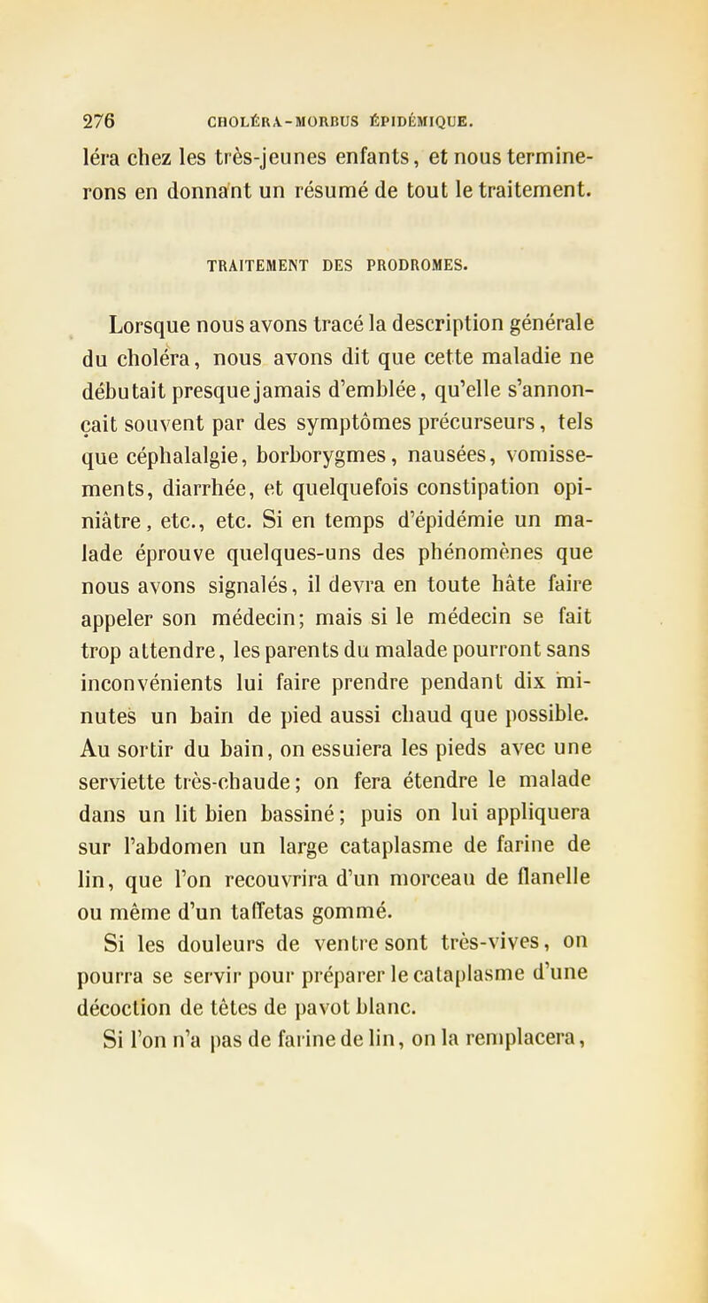 léra chez les très-jeunes enfants, et nous termine- rons en donnant un résumé de tout le traitement. TRAITEMENT DES PRODROMES. Lorsque nous avons tracé la description générale du choléra, nous avons dit que cette maladie ne débutait presque jamais d'emblée, qu'elle s'annon- çait souvent par des symptômes précurseurs, tels que céphalalgie, borborygmes, nausées, vomisse- ments, diarrhée, et quelquefois constipation opi- niâtre, etc., etc. Si en temps d'épidémie un ma- lade éprouve quelques-uns des phénomènes que nous avons signalés, il devra en toute hâte faire appeler son médecin; mais si le médecin se fait trop attendre, les parents du malade pourront sans inconvénients lui faire prendre pendant dix mi- nutes un bain de pied aussi chaud que possible. Au sortir du bain, on essuiera les pieds avec une serviette très-chaude ; on fera étendre le malade dans un lit bien bassiné ; puis on lui appliquera sur l'abdomen un large cataplasme de farine de lin, que l'on recouvrira d'un morceau de flanelle ou même d'un taffetas gommé. Si les douleurs de ventre sont très-vives, on pourra se servir pour préparer le cataplasme d'une décoction de têtes de pavot blanc. Si l'on n'a pas de farine de lin, on la remplacera,