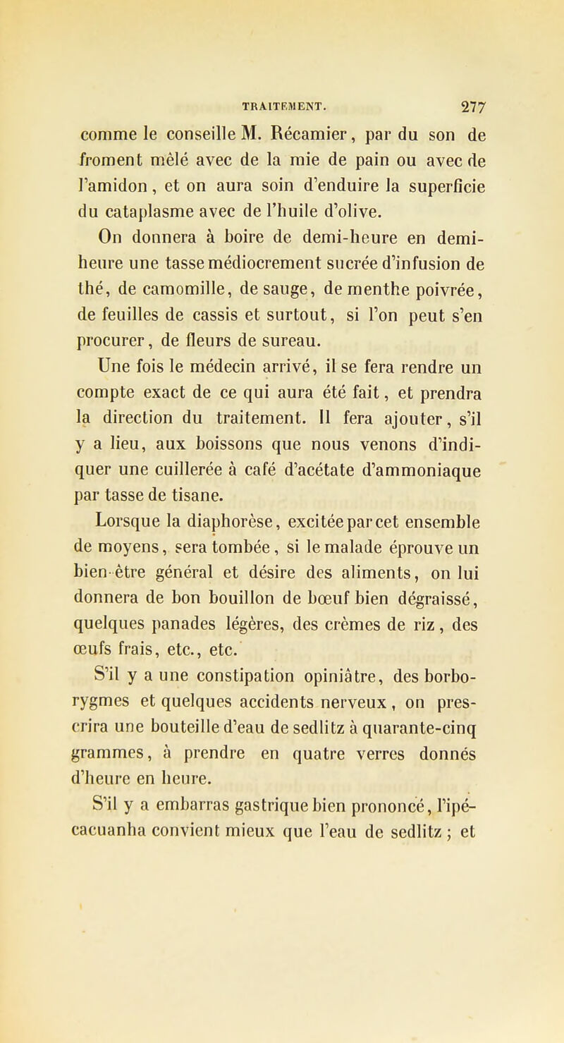 comme le conseille M. Récamier, par du son de froment mêlé avec de la raie de pain ou avec de l'amidon, et on aura soin d'enduire la superficie du cataplasme avec de l'huile d'olive. On donnera à boire de demi-heure en demi- heure une tasse médiocrement sucrée d'infusion de thé, de camomille, desauge, de menthe poivrée, de feuilles de cassis et surtout, si l'on peut s'en procurer, de fleurs de sureau. Une fois le médecin arrivé, il se fera rendre un compte exact de ce qui aura été fait, et prendra la direction du traitement. Il fera ajouter, s'il y a lieu, aux boissons que nous venons d'indi- quer une cuillerée à café d'acétate d'ammoniaque par tasse de tisane. Lorsque la diaphorèse, excitéeparcet ensemble de moyens, sera tombée, si le malade éprouve un bien-être général et désire des aliments, on lui donnera de bon bouillon de bœuf bien dégraissé, quelques panades légères, des crèmes de riz, des œufs frais, etc., etc. S'il y a une constipation opiniâtre, des borbo- rygmes et quelques accidents nerveux , on pres- crira une bouteille d'eau de sedlitz à quarante-cinq grammes, à prendre en quatre verres donnés d'heure en heure. S'il y a embarras gastrique bien prononcé, l'ipé- cacuanha convient mieux que l'eau de sedlitz ; et