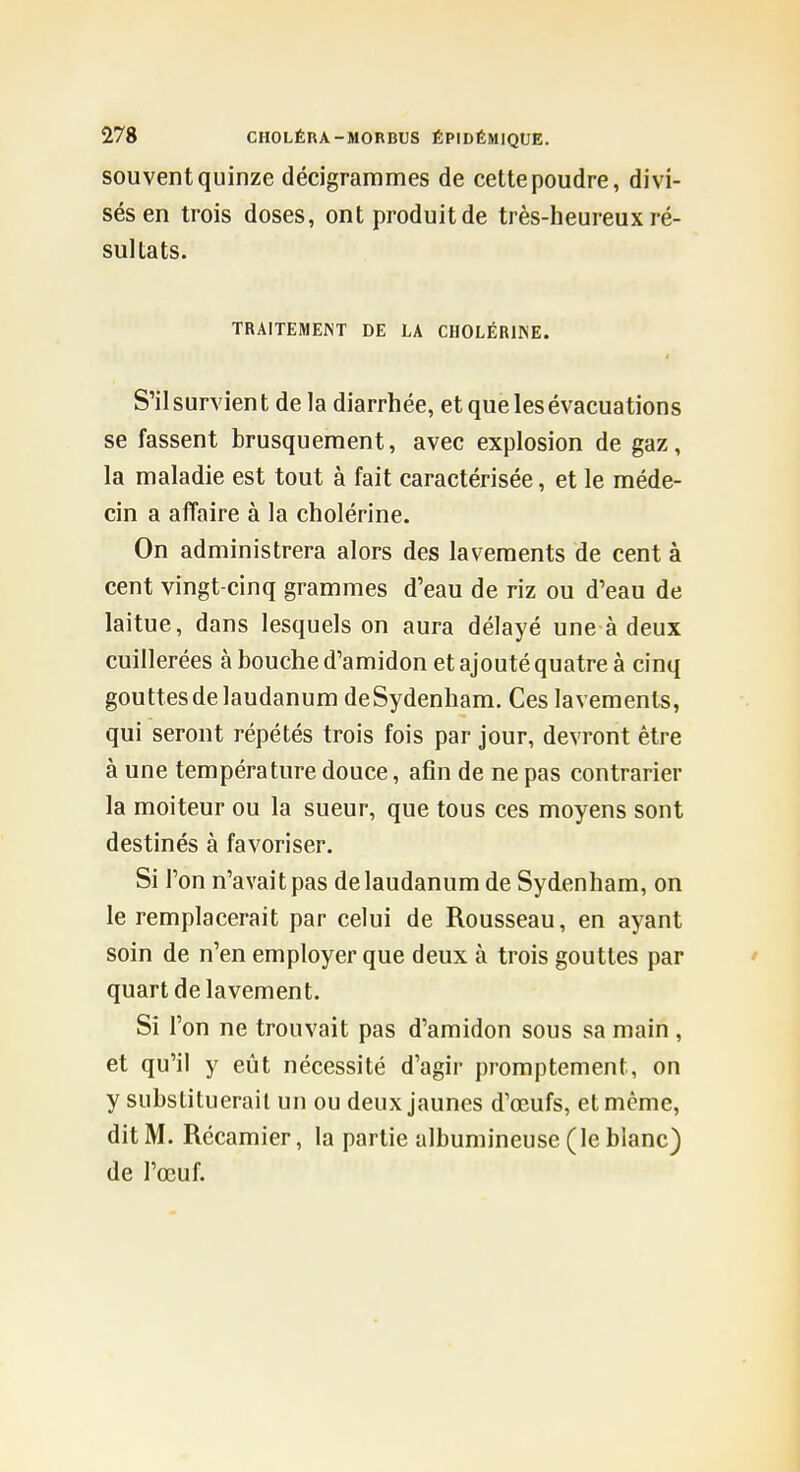 souvent quinze décigrammes de cette poudre, divi- sés en trois doses, ont produit de très-heureux ré- sultats. TRAITEMENT DE LA CHOLÉRINE. S'il survien t de la diarrhée, et que les évacuations se fassent brusquement, avec explosion de gaz, la maladie est tout à fait caractérisée, et le méde- cin a affaire à la cholérine. On administrera alors des lavements de cent à cent vingt-cinq grammes d'eau de riz ou d'eau de laitue, dans lesquels on aura délayé une à deux cuillerées à bouche d'amidon et ajouté quatre à cinq gouttes de laudanum deSydenham. Ces lavements, qui seront répétés trois fois par jour, devront être à une température douce, afin de ne pas contrarier la moiteur ou la sueur, que tous ces moyens sont destinés à favoriser. Si l'on n'avait pas de laudanum de Sydenham, on le remplacerait par celui de Rousseau, en ayant soin de n'en employer que deux à trois gouttes par ' quart de lavement. Si l'on ne trouvait pas d'amidon sous sa main , et qu'il y eût nécessité d'agir promptement, on y substituerait un ou deux jaunes d'œufs, et même, dit M. Récamier, la partie albumineuse (le blanc) de l'œuf.