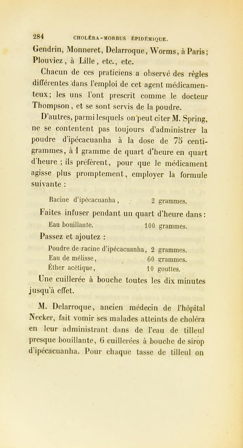 Gendiin, Monneret, Delarroque, Worms, à Paris; Plouviez, à Lille, etc., etc. Chacun de ces praticiens a observé des règles dilTérentes dans l'emploi de cet agent médicamen- teux; les uns Font prescrit comme le docteur Thompson, et se sont servis de la poudre. D'autres, parmi lesquels on peut citer M. Spring, ne se contentent pas toujours d'administrer la poudre d'ipécacuanha à la dose de 75 centi- grammes, àl gramme de quart d'heure en quart d'heure ; ils préfèrent, pour que le médicament agisse plus promptement, employer la formule suivante : Racine d'ipécacuanha, 2 grammes. Faites infuser pendant un quart d'heure dans : Eau bouillante. 100 grammes. Passez et ajoutez : Poudre de racine d'ipécacuanha, 2 grammes. Eau de mélisse, _ 60 grammes. Éther acétique, 10 gouttes. Une cuillerée à bouche toutes les dix minutes jusqu'à effet. M. Delarroque, ancien médecin de l'hôpital Necker, fait vomir ses malades atteints de choléra en leur administrant dans de l'eau de tilleul presque bouillante, G cuillerées à bouche de sirop d'ipécacuanha. Pour chaque tasse de tilleul on