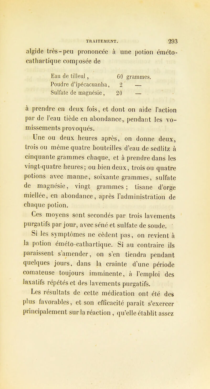 algide très-peu prononcée à une potion éméto- catliartique composée de Eau de tilleul, 60 grammes. Poudre d'ipécacuanlia, 2 — Sulfate de magnésie ,20 — à prendre en deux fois, et dont on aide l'action par de l'eau tiède en abondance, pendant les vo- missements provoqués. Une ou deux heures après, on donne deux, trois ou même quatre bouteilles d'eau de sedlitz à cinquante grammes chaque, et à prendre dans les vingt-quatre heures; ou bien deux, trois ou quatre potions avec manne, soixante grammes, sulfate de magnésie, vingt grammes ; tisane d'orge miellée, en abondance, après l'administration de chaque potion. Ces moyens sont secondés par trois lavements purgatifs par jour, avec séné et sulfate de soude. ' Si les symptômes ne cèdent pas, on revient à la potion émélo-cathartique. Si au contraire ils paraissent s'amender, on s'en tiendra pendant quelques jours, dans la crainte d'une période comateuse toujours imminente, à l'emploi des laxatifs répétés et des lavements purgatifs. Les résultats de celte médication ont été des plus favorables, et son efficacité paraît s'exercer principalement sur la réaction, qu'elle établit assez