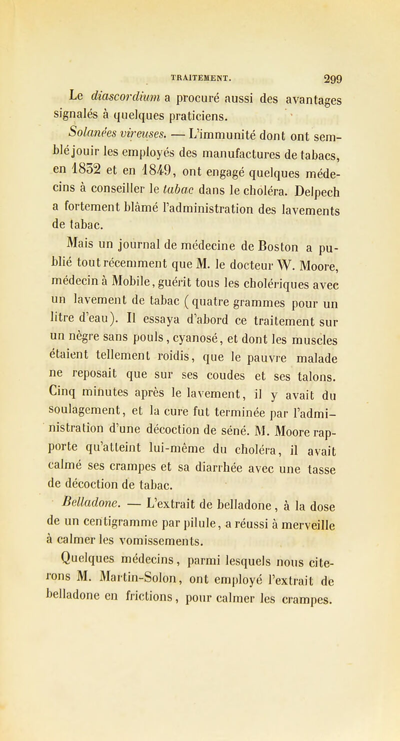 Le diascordium a procuré aussi des avantages signalés à quelques praticiens. Solanées virmses. — L'immunité dont ont sem- blé jouir les employés des manufactures de tabacs, en 1852 et en 18^9, ont engagé quelques méde- cins à conseiller le tabac dans le choléra. Delpech a fortement blâmé l'administration des lavements de tabac. Mais un journal de médecine de Boston a pu- blié tout récemment que M. le docteur W. Moore, médecin à Mobile, guérit tous les cholériques avec un lavement de tabac ( quatre grammes pour un litre d'eau). Il essaya d'abord ce traitement sur un nègre sans pouls, cyanosé, et dont les muscles étaient tellement roidis, que le pauvre malade ne reposait que sur ses coudes et ses talons. Cinq minutes après le lavement, il y avait du soulagement, et la cure fut terminée par l'admi- nistration d'une décoction de séné. M. Moore rap- porte qu'atteint lui-même du choléra, il avait calmé ses crampes et sa diarrhée avec une tasse de décoction de tabac. Belladone. — L'extrait de belladone, à la dose de un centigramme par pilule, a réussi à merveille à calmer les vomissemen ts. Quelques médecins, parmi lesquels nous cite- rons M. Martin-Solon, ont employé l'extrait de belladone en frictions, pour calmer les crampes.