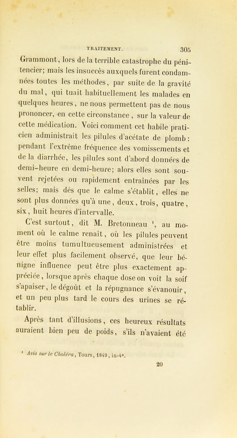 Grammont, lors de la terrible catastrophe du péni- tencier; mais les insuccès auxquels furent condam- nées toutes les méthodes, par suite de la gravité du mal, qui tuait habituellement les malades en quelques heures, ne nous permettent pas de nous prononcer, en cette circonstance , sur la valeur de cette médication. Voici comment cet habile prati- cien administrait les pilules d'acétate de plomb : pendant IVxtrème fréquence des vomissements et de la diarrhée, les pilules sont d'abord données de demi-heure en demi-heure; alors elles sont sou- vent rejetées ou rapidement entraînées par les selles; mais dès que le calme s'établit, elles ne sont plus données qu'à une, deux, trois, quatre, six, huit heures d'intervalle. C'est surtout, dit M. Bretomieau \ au mo- ment où le calme renaît, où les pilules peuvent être moins tumultueusement administrées et leur elFet plus facilement observé, que leur bé- nigne innuence peut être plus exactement ap- préciée, lorsque après chaque dose on voit la soif s'apaiser, le dégoût et la répugnance s'évanouir, et un peu plus tard le cours des urines se ré- tablir. Après tant d'illusions, ces heureux résultats auraient bien peu de poids, s'ils n'avaient été * Avis sur le Choléra, Tours, 1849, in-i». 20