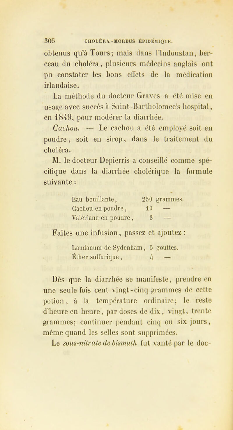 obtenus qu'à Tours; mais dans Plndouslan, ber- ceau du choléra, plusieurs uîédecins anglais ont pu constater les bons eiïets de la médication irlandaise. La méthode du docteur Graves a été mise en usage avec succès à Saint-Bartholomee's hospital, en 184-9, pour modérer la diarrhée. Cachou. — Le cachou a été employé soit en poudre, soit en sirop, dans le traitement du choléra. M. le docteur Depierris a conseillé comme spé- cifique dans la diarrhée cholérique la formule suivante : Eau bouillante, 250 grammes. Cachou en poudre, 10 — Valériane en poudre, 3 — Faites une infusion, passez et ajoutez : Laudanum de Sydenham, 6 gouttes. Éther sulfurique, 4 — Dès que la diarrhée se manifeste, prendre en une seule fois cent vingt-cinq grammes de cette potion, à la température ordinaire; le reste d'heure en heure, par doses de dix, vingt, trente grammes; continuer pendant cinq ou six jours, même quand les selles sont supprimées. Le sous-nilrate de bismuth fut vanté par le doc -