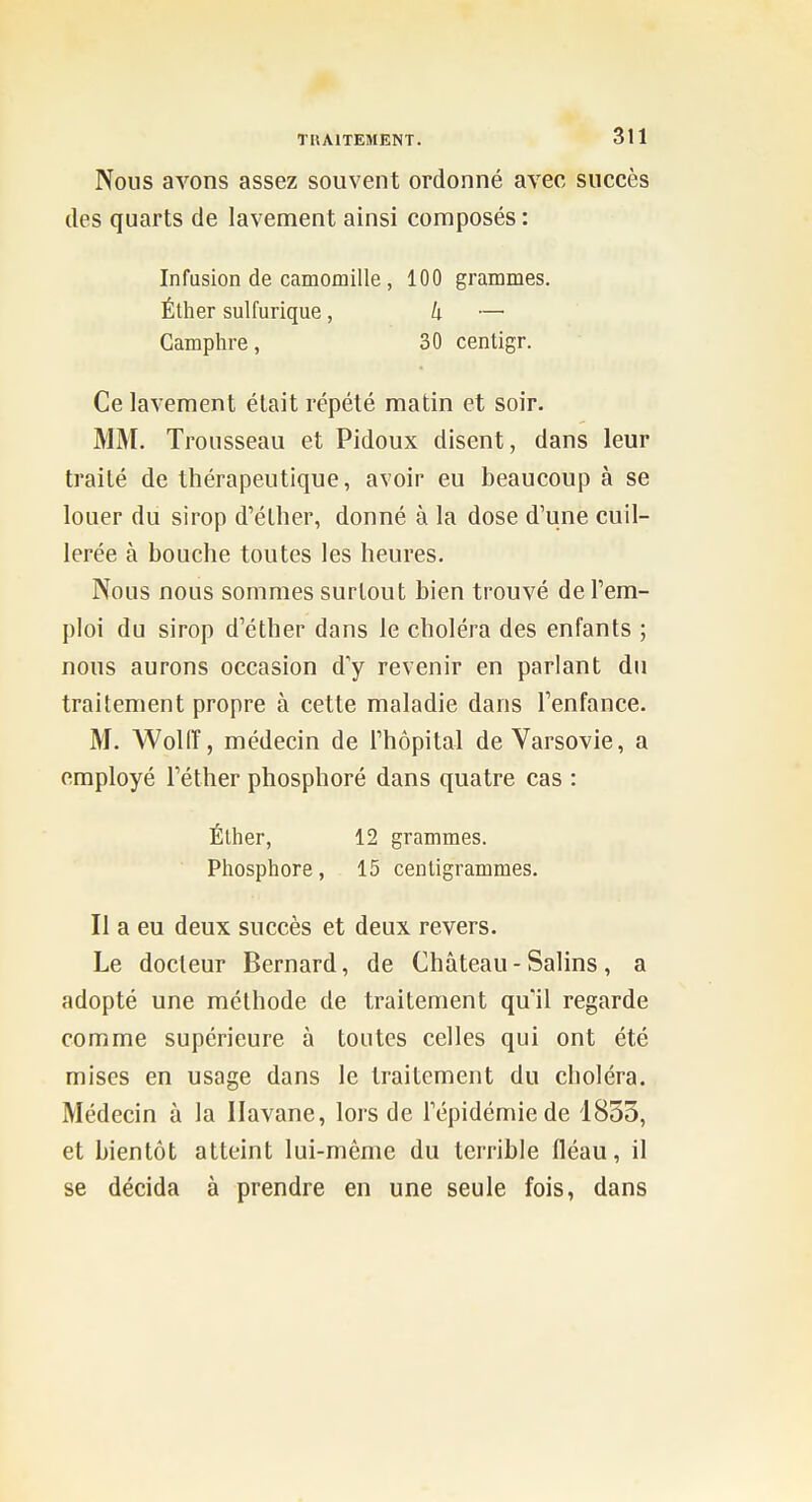 Nous avons assez souvent ordonné avec succès des quarts de lavement ainsi composés : Infusion de camomille , 100 grammes. Éther sulfurique, k —■ Camphre, 30 centigr. Ce lavement était répété matin et soir. MM. Trousseau et Pidoux disent, dans leur traité de thérapeutique, avoir eu beaucoup à se louer du sirop d'éllier, donné à la dose d'une cuil- lerée à bouche toutes les heures. Nous nous sommes surtout bien trouvé de l'em- ploi du sirop d'éther dans le choléra des enfants ; nous aurons occasion d'y revenir en parlant du traitement propre à cette maladie dans l'enfance. M. Woliï, médecin de l'hôpital de Varsovie, a employé Téther phosphoré dans quatre cas : Éther, 12 grammes. Phosphore, 15 centigrammes. Il a eu deux succès et deux revers. Le docteur Bernard, de Château - Salins , a adopté une méthode de traitement qu'il regarde comme supérieure à toutes celles qui ont été mises en usage dans le traitement du choléra. Médecin à la Havane, lors de l'épidémie de 1853, et bientôt atteint lui-même du terrible fléau, il se décida à prendre en une seule fois, dans