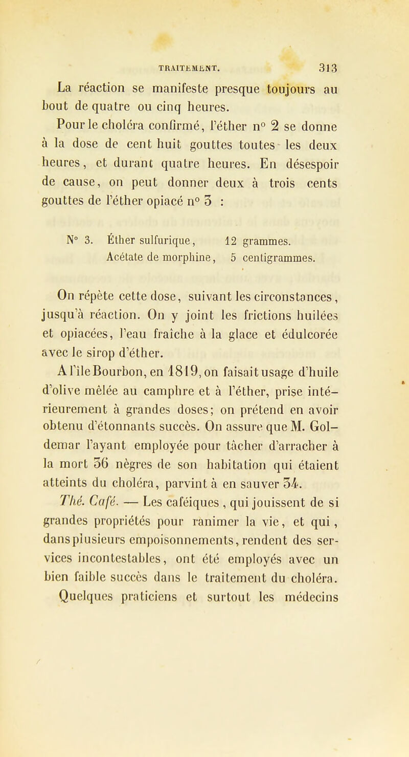 La réaction se manifeste presque toujours au bout de quatre ou cinq heures. Pour le choléra confirmé, Téther n° 2 se donne à la dose de cent huit gouttes toutes les deux heures, et durant quatre heures. En désespoir de cause, on peut donner deux à trois cents gouttes de l'éther opiacé n'' 5 : N° 3. Éther sulfiirique, 12 grammes. Acétate de morphine, 5 centigrammes. On répète cette dose, suivant les circonstances, jusqu'à réaction. On y joint les frictions huilées et opiacées, Teau fraîche à la glace et édulcorée avec le sirop d'éther. A Tîle Bourbon, en 1819, on faisait usage d'huile d'olive mêlée au camphre et à l'éther, prise inté- rieurement à grandes doses; on prétend en avoir obtenu d'étonnants succès. On assure que M. Gol- demar l'ayant employée pour tâcher d'arracher à la mort 56 nègres de son habitation qui étaient atteints du choléra, parvint à en sauver 34. Thé. Café. — Les caféiques , qui jouissent de si grandes propriétés pour ranimer la vie, et qui, dansplusieurs empoisonnements, rendent des ser- vices incontestables, ont été employés avec un bien faible succès dans le traitement du choléra. Quelques praticiens et surtout les médecins