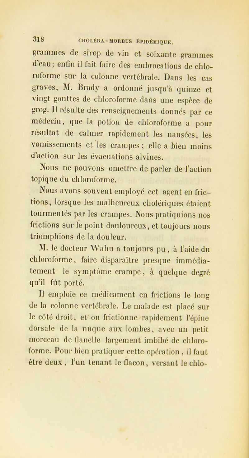 grammes de sirop de vin et soixante grammes d'eau; enfin il fait f:iire des embrocalions de chlo- roforme sur Ja colonne vertéljrale. Dans les cas graves, M. Brady a ordonné jusqu'à quinze et vingt gouttes de chloroforme dans une espèce de grog. Il résulte des renseignements donnés par ce médecin, que la potion de chloroforme a pour résultat de calmer rapidement les nausées, les vomissements et les crampes ; elle a hien moins d'action sur les évacuations alvines. Nous ne pouvons omettre de parler de l'action topique du chloroforme. Nous avons souvent employé cet agent en fric- tions, lorsque les malheureux cholériques étaient tourmentés par les crampes. Nous pratiquions nos frictions sur le point douloureux, et toujours nous triomphions de la douleur. M. le docteur Wahu a toujours pu , à l'aide du chloroforme, faire disparaître presque immédia- tement le symptôme crampe, à quelque degré qu'il fût porté. Il emploie ce médicament en frictions le long de la colonne vertébrale. Le malade est placé sur le côté droit, et on frictionne rapidement l'épine dorsale de la nuque aux lombes, avec un petit morceau de llancUe largement imbibé de chloro- forme. Pour bien pratiquer cette opération , il faut être deux , l'un tenant le flacon, versant le chlo-